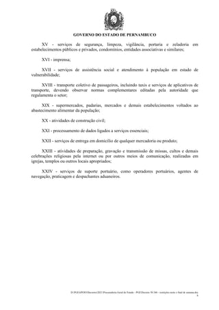 GOVERNO DO ESTADO DE PERNAMBUCO
D:PGEAPOIODecretos2021Procuradoria Geral do Estado - PGEDecreto 50.346 - restrições noite e final de semana.doc
6
XV - serviços de segurança, limpeza, vigilância, portaria e zeladoria em
estabelecimentos públicos e privados, condomínios, entidades associativas e similares;
XVI - imprensa;
XVII - serviços de assistência social e atendimento à população em estado de
vulnerabilidade;
XVIII - transporte coletivo de passageiros, incluindo taxis e serviços de aplicativos de
transporte, devendo observar normas complementares editadas pela autoridade que
regulamenta o setor;
XIX - supermercados, padarias, mercados e demais estabelecimentos voltados ao
abastecimento alimentar da população;
XX - atividades de construção civil;
XXI - processamento de dados ligados a serviços essenciais;
XXII - serviços de entrega em domicílio de qualquer mercadoria ou produto;
XXIII - atividades de preparação, gravação e transmissão de missas, cultos e demais
celebrações religiosas pela internet ou por outros meios de comunicação, realizadas em
igrejas, templos ou outros locais apropriados;
XXIV - serviços de suporte portuário, como operadores portuários, agentes de
navegação, praticagem e despachantes aduaneiros.
 