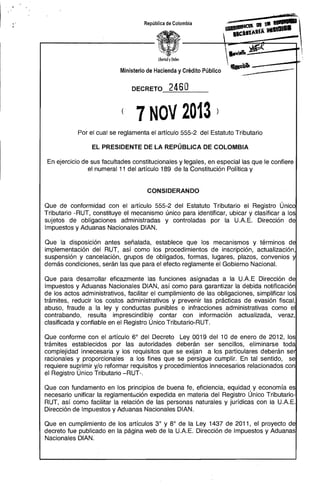 República de Colombia

übertod yOrden

Ministerio de Hacienda y Crédito Público
DECRETO

(~
____,_

. ---"

246 O

( 7 NOV 2013 ) 

Por el cual se reglamenta el artículo 555-2 del Estatuto Tributario
EL PRESIDENTE DE LA REPÚBLICA DE COLOMBIA

En ejercicio de sus facultades constitucionales y legales, en especial las que le confiere
el numeral 11 del artículo 189 de la Constitución Política y

CONSIDERANDO

Que de conformidad con el artículo 555-2 del Estatuto Tributario el Registro Único
Tributario -RUT, constituye el mecanismo único para identificar, ubicar y clasificar a los
sujetos de obligaciones administradas y controladas por la U.A.E. Dirección de
Impuestos y Aduanas Nacionales DIAN.
Que la disposición antes señalada, establece que los mecanismos y términos d
implementación del RUT, así como los procedimientos de inscripción, actualización,
suspensión y cancelación, grupos de obligados, formas, lugares, plazos, convenios y
demás condiciones, serán las que para el efecto reglamente el Gobierno Nacional.
Que para desarrollar eficazmente las funciones asignadas a la U.A.E Dirección de
Impuestos y Aduanas Nacionales DIAN, así como para garantizar la debida notificación
de los actos administrativos, facilitar el cumplimiento de las obligaciones, simplificar los
trámites, reducir los costos administrativos y prevenir las prácticas de evasión fiscal,
abuso, fraude a la ley y conductas punibles e infracciones administrativas como el
contrabando, resulta imprescindible contar con información actualizada, veraz,
clasificada y confiable en el Registro Único Tributario-RUT.
Que conforme con el artículo 6° del Decreto Ley 0019 del 10 de enero de 2012, los
trámites establecidos por las autoridades deberán ser sencillos, eliminarse tod
complejidad innecesaria y los requisitos que se exijan a los particulares deberán se
racionales y proporcionales a los fines que se persigue cumplir. En tal sentido, se
requiere suprimir y/o reformar requisitos y procedimientos innecesarios relacionados con
el Registro Único Tributario -RUT-.
Que con fundamento en los principios de buena fe, eficiencia, equidad y economía es
necesario unificar la reglamentéición expedida en materia del Registro Único Tributario­
RUT, así como facilitar la relación de las personas naturales y jurídicas con la U.A.E.
Dirección de Impuestos y Aduanas Nacionales DIAN.
Que en cumplimiento de los artículos 3° y 8° de la Ley 1437 de 2011, el proyecto de
decreto fue publicado en la página web de la U.A.E. Dirección de Impuestos y Aduanas
Nacionales DIAN.

 