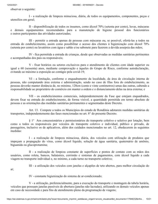 12/02/2021 SEI/ABC - 0016059201 - Decreto
https://sei.sistemas.ro.gov.br/sei/controlador.php?acao=documento_imprimir_web&acao_origem=arvore_visualizar&id_documento=17948232&infra… 10/21
observar o seguinte:
I - a realização de limpeza minuciosa, diária, de todos os equipamentos, componentes, peças e
utensílios em geral;
II - disponibilização de todos os insumos, como álcool 70% (setenta por cento), luvas, máscaras
e demais equipamentos recomendados para a manutenção de higiene pessoal dos funcionários
e outros participantes das atividades autorizadas;
III - permitir a entrada apenas de pessoas com máscaras ou, se possível, ofertá-las a todos na
entrada do estabelecimento, assim como possibilitar o acesso dos clientes à higienização com álcool 70%
(setenta por cento) ou lavatórios com água e sabão e/ou sabonete para fazerem a devida assepsia das mãos;
IV - fica permitida a entrada de crianças, desde que observadas as medidas sanitárias pertinentes
e acompanhadas dos pais ou responsáveis;
V - fixar horários ou setores exclusivos para o atendimento de clientes com idade superior ou
igual a 60 (sessenta) anos, mediante comprovação e àqueles do Grupo de Risco, conforme autodeclaração,
evitando ao máximo a exposição ao contágio pela covid-19;
VI - a limitação, conforme o enquadramento da localidade, da área de circulação interna de
pessoas, não computando área externa e administração, sendo no caso de filas fora do estabelecimento, as
pessoas deverão manter distância de, no mínimo, 120cm (cento e vinte centímetros) umas das outras, cabendo a
responsabilidade ao proprietário do comércio em manter a ordem e o distanciamento delas na área externa; e
VII - os estabelecimentos comerciais, independentemente da Fase que estejam enquadrados,
devem fixar na entrada do estabelecimento, de forma visível, a quantidade permitida em termo absoluto de
pessoas e as orientações das medidas sanitárias permanentes e segmentadas deste Decreto.
Art. 13. Compete a todos os Municípios do estado de Rondônia adotarem medidas sanitárias de
transportes, independentemente das fases mencionadas no art. 8° do presente Decreto.
§ 1° Aos concessionários e permissionários do transporte coletivo e seletivo por lotação, bem
como a todos os responsáveis por veículos do transporte coletivo e individual, público e privado, de
passageiros, inclusive os de aplicativos, além dos cuidados mencionados no art. 12, obedecerem às seguintes
medidas:
I - a realização de limpeza minuciosa, diária, dos veículos com utilização de produtos que
impeçam a propagação do vírus, como álcool líquido, solução de água sanitária, quaternário de amônio,
biguanida ou glucoprotamina;
II - a realização de limpeza constante de superfícies e pontos de contato com as mãos dos
usuários, como roleta, bancos, balaústres, corrimão e sistemas de pagamentos, com álcool líquido a cada
viagem no transporte individual e, no mínimo, a cada turno no transporte coletivo;
III - a utilização dos veículos com janelas e alçapões de teto abertos, para melhor circulação do
ar;
IV - constante higienização do sistema de ar-condicionado;
V - a utilização, preferencialmente, para a execução do transporte e montagem da tabela horária,
veículos que possuam janelas passíveis de abertura (janelas não lacradas), utilizando os demais veículos apenas
em caso de necessidade e para fins de atendimento pleno da programação de viagens;
 