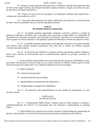 12/02/2021 SEI/ABC - 0016059201 - Decreto
https://sei.sistemas.ro.gov.br/sei/controlador.php?acao=documento_imprimir_web&acao_origem=arvore_visualizar&id_documento=17948232&infra… 11/21
VI - adoção de cuidados pessoais pelos motoristas e cobradores, sobretudo da lavagem das mãos
ao fim de cada viagem realizada, da utilização de produtos assépticos durante a viagem, como álcool em gel e
da observância da etiqueta respiratória; e
VII - fixação, em local visível aos passageiros, de informações sanitárias sobre higienização e
cuidados para a prevenção da covid-19.
§ 2° Caso ocorra descumprimento das regras estabelecidas neste dispositivo, haverá aplicação
de multa e demais penalidades cabíveis, conforme legislação pertinente.
Seção II
Das Medidas Sanitárias Segmentadas
Art. 14. As medidas sanitárias segmentadas, destinadas a prevenir e enfrentar a evolução da
epidemia, respeitando o equilíbrio entre o necessário para a promoção da saúde pública e a manutenção do
desempenho das atividades econômicas serão definidas em protocolos específicos, em conformidade com o
setor ou grupos de setores econômicos e têm aplicação cogente nos Municípios inseridos nas respectivas Fases.
Art. 15. As medidas sanitárias segmentadas são de aplicação cumulativa com aquelas definidas
neste Decreto como medidas sanitárias permanentes, bem como com as fixadas nas Portarias estaduais
e normas municipais vigentes.
Art. 16. Os protocolos que definirem as medidas sanitárias segmentadas poderão estabelecer,
dentre outros critérios de funcionamento para os estabelecimentos, públicos ou privados, comerciais ou
industriais:
I - teto de operação, compreendido como o percentual máximo de pessoas, trabalhadores ou não,
que podem estar presentes, ao mesmo tempo, em um mesmo ambiente de trabalho, fixado a partir do limite
máximo de pessoas por espaço físico livre, conforme estabelecido no teto de ocupação;
II - modo de operação;
III - horário de funcionamento;
IV - restrições específicas por atividades;
V - obrigatoriedade de monitoramento de temperatura; e
VI - obrigatoriedade de testagem dos trabalhadores.
Art. 17. Os protocolos serão disponibilizados na rede mundial de computadores, no sítio
eletrônico oficial.
CAPÍTULO IV
DA FISCALIZAÇÃO
Art. 18. A Administração Pública Direta e Indireta atuará de forma enérgica no combate à
contenção/erradicação da covid-19 e na fiscalização deste Ato Normativo, compreendendo os seguintes
órgãos:
I - a Polícia Militar fica responsável por orientar, fiscalizar e desfazer/dispersar aglomerações de
pessoas, sendo permitido o uso da força necessária e proporcional para o cumprimento deste Decreto;
 