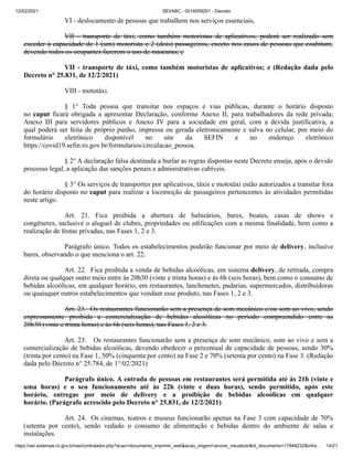 12/02/2021 SEI/ABC - 0016059201 - Decreto
https://sei.sistemas.ro.gov.br/sei/controlador.php?acao=documento_imprimir_web&acao_origem=arvore_visualizar&id_documento=17948232&infra… 14/21
VI - deslocamento de pessoas que trabalhem nos serviços essenciais,
VII - transporte de táxi, como também motoristas de aplicativos, poderá ser realizado sem
exceder à capacidade de 1 (um) motorista e 2 (dois) passageiros, exceto nos casos de pessoas que coabitam,
devendo todos os ocupantes fazerem o uso de máscaras; e
VII - transporte de táxi, como também motoristas de aplicativos; e (Redação dada pelo
Decreto n° 25.831, de 12/2/2021)
VIII - mototáxi.
§ 1° Toda pessoa que transitar nos espaços e vias públicas, durante o horário disposto
no caput ficará obrigada a apresentar Declaração, conforme Anexo II, para trabalhadores da rede privada;
Anexo III para servidores públicos e Anexo IV para a sociedade em geral, com a devida justificativa, a
qual poderá ser feita de próprio punho, impressa ou gerada eletronicamente e salva no celular, por meio do
formulário eletrônico disponível no site da SEFIN e no endereço eletrônico
https://covid19.sefin.ro.gov.br/formularios/circulacao_pessoa.
§ 2° A declaração falsa destinada a burlar as regras dispostas neste Decreto enseja, após o devido
processo legal, a aplicação das sanções penais e administrativas cabíveis.
§ 3° Os serviços de transportes por aplicativos, táxis e mototáxi estão autorizados a transitar fora
do horário disposto no caput para realizar a locomoção de passageiros pertencentes às atividades permitidas
neste artigo.
Art. 21. Fica proibida a abertura de balneários, bares, boates, casas de shows e
congêneres, inclusive o aluguel de clubes, propriedades ou edificações com a mesma finalidade, bem como a
realização de festas privadas, nas Fases 1, 2 e 3.
Parágrafo único. Todos os estabelecimentos poderão funcionar por meio de delivery, inclusive
bares, observando o que menciona o art. 22.
Art. 22. Fica proibida a venda de bebidas alcoólicas, em sistema delivery, de retirada, compra
direta ou qualquer outro meio entre às 20h30 (vinte e trinta horas) e às 6h (seis horas), bem como o consumo de
bebidas alcoólicas, em qualquer horário, em restaurantes, lanchonetes, padarias, supermercados, distribuidoras
ou quaisquer outros estabelecimentos que vendam esse produto, nas Fases 1, 2 e 3.
Art. 23. Os restaurantes funcionarão sem a presença de som mecânico e/ou som ao vivo, sendo
expressamente proibida a comercialização de bebidas alcoólicas no período compreendido entre as
20h30 (vinte e trinta horas) e às 6h (seis horas), nas Fases 1, 2 e 3.
Art. 23. Os restaurantes funcionarão sem a presença de som mecânico, som ao vivo e sem a
comercialização de bebidas alcoólicas, devendo obedecer o percentual de capacidade de pessoas, sendo 30%
(trinta por cento) na Fase 1, 50% (cinquenta por cento) na Fase 2 e 70% (setenta por cento) na Fase 3. (Redação
dada pelo Decreto n° 25.784, de 1°/02/2021)
Parágrafo único. A entrada de pessoas em restaurantes será permitida até às 21h (vinte e
uma horas) e o seu funcionamento até às 22h (vinte e duas horas), sendo permitido, após este
horário, entregas por meio de delivery e a proibição de bebidas alcoólicas em qualquer
horário. (Parágrafo acrescido pelo Decreto n° 25.831, de 12/2/2021)
Art. 24. Os cinemas, teatros e museus funcionarão apenas na Fase 3 com capacidade de 70%
(setenta por cento), sendo vedado o consumo de alimentação e bebidas dentro do ambiente de salas e
instalações.
 