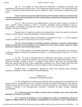 12/02/2021 SEI/ABC - 0016059201 - Decreto
https://sei.sistemas.ro.gov.br/sei/controlador.php?acao=documento_imprimir_web&acao_origem=arvore_visualizar&id_documento=17948232&infra… 15/21
Art. 25. As atividades em áreas comuns de condomínios e residenciais funcionarão com
capacidade de 30% (trinta por cento) na Fase 1, 50% (cinquenta por cento) na Fase 2 e 70% (setenta por cento)
na Fase 3, permitidas na área destinada para este fim, cabendo ao síndico a fiscalização e cumprimento dessas
regras.
Art. 26. Cabe aos gestores dos estabelecimentos comerciais fixarem cartazes na entrada do local
contendo a quantidade máxima permitida de clientes e frequentadores, considerando a limitação de acordo com
a Fase em que se encontra.
Art. 26. Cabe aos gestores dos estabelecimentos comerciais fixarem cartazes na entrada do
local, conforme modelo constante no Anexo V, contendo a quantidade máxima permitida de clientes e
frequentadores, considerando a limitação de acordo com a Fase em que se encontra. (Redação dada pelo
Decreto n° 25.784, de 1°/02/2021)
Parágrafo único. Compete aos gestores dos estabelecimentos, onde ocorre grande circulação de
pessoas, o controle interno e externo das edificações, evitando aglomeração.
Art. 27. O transporte urbano nas localidades enquadradas nas Fases 1 e 2 deverá obedecer
ao horário de 6h01 (seis horas e um minuto) às 21h (vinte e uma horas).
Art. 28. Ficam proibidas as atividades recreativas individuais e coletivas, compreendendo
esportes em geral, bem como atividades em vias públicas tais como praças, quadras esportivas, espaço
alternativo e congêneres, que acarretem aglomeração.
Art. 28. Ficam proibidas as atividades desportivas, amadoras e profissionais, que envolvam o
confronto de equipes, nos municípios enquadrados nas Fases 1 e 2. (Redação dada pelo Decreto n° 25.784, de
1°/02/2021)
Art. 29. No caso de descumprimento do estabelecido neste Decreto, as pessoas físicas e
jurídicas ficam sujeitas à aplicação de infrações, sem prejuízo da adoção de medidas administrativas como a
apreensão, interdição, cassação de alvará e o emprego de força policial, assim como da responsabilização
penal, pela caracterização de crime contra a saúde pública, tipificado no art. 268 do Código Penal, bem como
os incisos VII, VIII, X, XXIX e XXXI do art. 10 da Lei Federal n° 6.437, de 20 de agosto de 1977.
Parágrafo único. A fiscalização e aplicação de multas serão realizadas pelas autoridades
estaduais e municipais, em todo o território do estado de Rondônia.
CAPÍTULO VI
DEVERES E RECOMENDAÇÕES
Art. 30. É obrigatório o uso de máscara de proteção facial em qualquer local, principalmente em
recintos coletivos, compreendido como local destinado à permanente utilização simultânea por várias pessoas,
fechado ou aberto, privado ou público, como também nas áreas de circulação, nas vias públicas e nos meios de
transporte; ocorrendo o seu descumprimento, acarretará a aplicação de multa, conforme legislação
correspondente.
§ 1° A máscara deverá ser vestida no rosto, de forma a proteger nariz e boca. (Numerado
pelo Decreto n° 25.831, de 12/2/2021)
§ 2° A máscara de proteção é de uso obrigatório por todos os profissionais, privado ou
público, no âmbito laboral de suas atividades; principalmente em momentos em que o distanciamento
 
