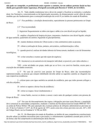 12/02/2021 SEI/ABC - 0016059201 - Decreto
https://sei.sistemas.ro.gov.br/sei/controlador.php?acao=documento_imprimir_web&acao_origem=arvore_visualizar&id_documento=17948232&infra… 16/21
não pode ser cumprido, os profissionais mais expostos a contatos, devem utilizar protetor facial ou face
shield, para garantir maior segurança. (Parágrafo acrescido pelo Decreto n° 25.831, de 12/2/2021)
Art. 31. Todo cidadão rondoniense tem o dever de cumprir e fiscalizar as restrições e condições
deste Ato Normativo, conscientizando-se da higienização necessária, do distanciamento social, além de outras
medidas que são fundamentais para a contenção/erradicação da covid-19, no âmbito do estado de Rondônia.
§ 1° Fica proibida a circulação desnecessária, especialmente às pessoas pertencentes ao Grupo
de Risco.
§ 2° Fica recomendado:
I - higienizar frequentemente as mãos com água e sabão e/ou com álcool em gel ou líquido;
II - ampliar a frequência de limpeza de pisos, maçanetas e banheiros com álcool líquido, solução
de água sanitária, quaternário de amônio, biguanida ou glucoprotamina;
III - manter distância mínima de 120cm (cento e vinte centímetros) entre as pessoas;
IV - obstar a realização de festas, jantares, aniversários, confraternizações e afins;
V - quando possível, realizar atividades laborais de forma remota, mediante o uso de ferramentas
tecnológicas;
VI - evitar consultas e exames que não sejam de urgência;
VII - locomover-se em automóveis de transporte individual, se possível, com vidros abertos; e
VIII - evitar atividades em grupo, ainda que ao ar livre e no convívio familiar, exceto para a
execução das atividades essenciais.
§ 3° No caso de convívio com pessoas do Grupo de Risco, além das recomendações
supramencionadas, as pessoas que estejam trabalhando deverão adotar as seguintes cautelas ao chegarem nas
suas respectivas residências:
I - colocar pano com água sanitária na entrada da residência, para que todos possam esfregar a
sola dos calçados;
II - retirar os sapatos e deixar fora da residência;
III - retirar as roupas e lavar imediatamente; e
IV - tomar banho, escovar os dentes e assoar o nariz antes de qualquer contato com pessoas do
Grupo de Risco.
§ 4° Em caso de descumprimento das regras e obrigações previstas neste Decreto, a população
deve comunicar às autoridades competentes, mediante o telefone da Ouvidoria-Geral do Estado 0800 647 7071
ou ainda da Polícia Militar 190, para apuração das eventuais práticas de infrações administrativas previstas no
art. 10 da Lei Federal n° 6.437, de 20 de agosto de 1977, assim como dos crimes previstos nos arts. 267 e 268
do Código Penal e na Lei Estadual n° 4.788, de 2020.
Art. 32. Os Municípios do estado de Rondônia, no âmbito de suas competências constitucionais
deverão adotar as medidas necessárias para a prevenção e o enfrentamento à pandemia causada pela covid-19,
de forma a dar fiel cumprimento às determinações deste Decreto.
 