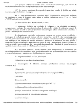 12/02/2021 SEI/ABC - 0016059201 - Decreto
https://sei.sistemas.ro.gov.br/sei/controlador.php?acao=documento_imprimir_web&acao_origem=arvore_visualizar&id_documento=17948232&infra_… 2/21
§ 2° Qualquer conduta que contribua com a aceleração da contaminação, com aumento de
necessidade de leitos de UTI, é de responsabilidade de cada gestor municipal.
§ 3° Os gestores municipais são responsáveis pelas suas tomadas de decisões em relação
à proteção da população do seu Município.
Art. 2° Para enfrentamento da calamidade pública de importância internacional decorrente
do coronavírus, o estado de Rondônia poderá adotar as medidas estabelecidas no art. 3° da Lei Federal
n° 13.979, de 6 de fevereiro de 2020.
§ 1° Para os efeitos deste Decreto, entende-se como:
I - quarentena: limitação da circulação de indivíduos e de atividades empresariais,
excepcionando a realização das necessidades imediatas de alimentação, cuidados de saúde e/ou exercício de
atividades essenciais, podendo se estender pelo tempo necessário para reduzir a transmissão comunitária e
garantir a manutenção dos serviços de saúde;
II - distanciamento controlado: monitoramento constante, por meio do uso de metodologias e
tecnologias, da evolução da epidemia causada pelo novo coronavírus - covid-19 e das suas consequências
sanitárias, sociais e econômicas, com base em evidências científicas e em análise estratégica das informações,
com emprego de um conjunto de medidas destinadas a preveni-las e enfrentá-las de modo gradual e
proporcional, observando segmentações regionais do sistema de saúde e setorizadas das atividades econômicas,
tendo por objetivo a preservação da vida e a promoção da saúde pública e dignidade da pessoa humana, em
equilíbrio com os valores sociais do trabalho e da livre iniciativa;
III - atividades essenciais: aquelas definidas como indispensáveis ao atendimento das
necessidades inadiáveis da comunidade, assim consideradas aquelas que, se não atendidas, colocam em perigo
a sobrevivência, a saúde, a segurança ou a dignidade da pessoa humana; e
IV - integrantes do Grupo de Risco, pessoas com:
a) idade igual ou superior a 60 (sessenta) anos;
b) miocardiopatias de diferentes etiologias (insuficiência cardíaca, miocardiopatia
isquêmica, etc.);
c) hipertensão;
d) pneumopatias graves ou descompensados (asma moderada/grave, DPOC);
e) obesidade;
f) imunodepressão;
g) doenças renais crônicas em estágio avançado (graus 3, 4 e 5);
h) diabetes mellitus, conforme juízo clínico;
i) doenças cromossômicas com estado de fragilidade imunológica;
j) portadores do vírus da imunodeficiência humana;
k) neoplasia maligna;
 