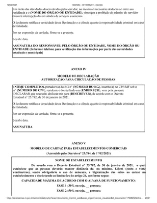 12/02/2021 SEI/ABC - 0016059201 - Decreto
https://sei.sistemas.ro.gov.br/sei/controlador.php?acao=documento_imprimir_web&acao_origem=arvore_visualizar&id_documento=17948232&infra… 20/21
Em razão das atividades desenvolvidas pelo servidor, ao mesmo é necessário deslocar-se entre sua
residência e o (NOME DO ÓRGÃO OU ENTIDADE), visto que a proibição do trânsito do servidor
causará interrupção das atividades de serviços essenciais.
O declarante ratifica a veracidade desta Declaração e a ciência quanto à responsabilidade criminal em caso
de falsidade.
Por ser expressão da verdade, firma-se a presente.
Local e data.
ASSINATURA DO RESPONSÁVEL PELO ÓRGÃO OU ENTIDADE, NOME DO ÓRGÃO OU
ENTIDADE (Informar telefone para verificação das informações por parte das autoridades
estaduais e municipais)
ANEXO IV
MODELO DE DECLARAÇÃO
AUTORIZAÇÃO PARA CIRCULAÇÃO DE PESSOAS
(NOME COMPLETO), portador (a) do RG n° (NÚMERO DO RG), inscrito(a) no CPF/MF sob o
n° (NÚMERO DO CPF), residente e domiciliado em (ENDEREÇO), vem pela presente
DECLARAR que necessito deslocar-me para (DESCREVER), de acordo com o Decreto
Estadual n° 25.782, de 30 de janeiro de 2021.
O declarante ratifica a veracidade desta Declaração e a ciência quanto à responsabilidade criminal em caso
de falsidade.
Por ser expressão da verdade, firma-se a presente.
Local e data.
ASSINATURA
ANEXO V
MODELO DE CARTAZ PARA ESTABELECIMENTOS COMERCIAIS
(Acrescido pelo Decreto n° 25.784, de 1°/02/2021)
NOME DO ESTABELECIMENTO
De acordo com o Decreto Estadual n° 25.782, de 30 de janeiro de 2021, o qual
estabelece que as pessoas deverão manter distância de, no mínimo, 120cm (cento e vinte
centímetros), sendo obrigatório o uso de máscara, a higienização das mãos ao entrar no
estabelecimento e obedecendo as limitações do artigo 26, conforme segue:
CAPACIDADE MÁXIMA DE ACORDO COM O ALVARÁ DE FUNCIONAMENTO:
FASE 1: 30% ou seja, __ pessoas;
FASE 2: 50% ou seja, __ pessoas;
 