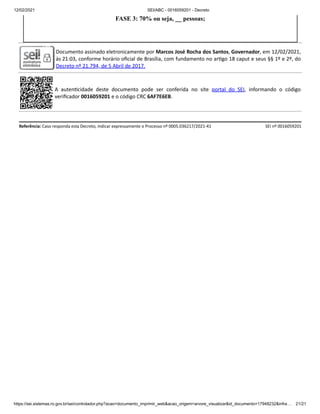 12/02/2021 SEI/ABC - 0016059201 - Decreto
https://sei.sistemas.ro.gov.br/sei/controlador.php?acao=documento_imprimir_web&acao_origem=arvore_visualizar&id_documento=17948232&infra… 21/21
FASE 3: 70% ou seja, __ pessoas;
Documento assinado eletronicamente por Marcos José Rocha dos Santos, Governador, em 12/02/2021,
às 21:03, conforme horário oﬁcial de Brasília, com fundamento no ar go 18 caput e seus §§ 1º e 2º, do
Decreto nº 21.794, de 5 Abril de 2017.
A auten cidade deste documento pode ser conferida no site portal do SEI, informando o código
veriﬁcador 0016059201 e o código CRC 6AF7E6EB.
Referência: Caso responda esta Decreto, indicar expressamente o Processo nº 0005.036217/2021-41 SEI nº 0016059201
 