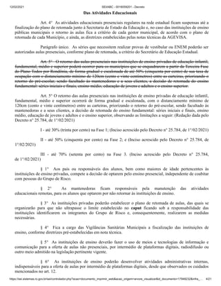 12/02/2021 SEI/ABC - 0016059201 - Decreto
https://sei.sistemas.ro.gov.br/sei/controlador.php?acao=documento_imprimir_web&acao_origem=arvore_visualizar&id_documento=17948232&infra_… 4/21
Das Atividades Educacionais
Art. 4° As atividades educacionais presenciais regulares na rede estadual ficam suspensas até a
finalização do plano de retomada junto à Secretaria de Estado da Educação e, no caso das instituições de ensino
públicas municipais o retorno às aulas fica a critério de cada gestor municipal, de acordo com o plano de
retomada de cada Município, e ainda, as diretrizes estabelecidas pelas notas técnicas da AGEVISA.
Parágrafo único. As séries que necessitem realizar provas de vestibular ou ENEM poderão ser
autorizadas aulas presenciais, conforme plano de retomada, a critério do Secretário de Educação Estadual.
Art. 5° O retorno das aulas presenciais nas instituições de ensino privadas de educação infantil,
fundamental, médio e superior poderá ocorrer para os municípios que se enquadrarem a partir da Terceira Fase
do Plano Todos por Rondônia, de forma gradual e escalonada de até 50% (cinquenta por cento) de sua taxa de
ocupação com o distanciamento mínimo de 120cm (cento e vinte centímetros) entre as carteiras, priorizando o
retorno do pré-escolar, sendo facultado às mantenedoras e a seus clientes, a decisão de retomada do ensino
fundamental: séries iniciais e finais, ensino médio, educação de jovens e adultos e o ensino superior.
Art. 5° O retorno das aulas presenciais nas instituições de ensino privadas de educação infantil,
fundamental, médio e superior ocorrerá de forma gradual e escalonada, com o distanciamento mínimo de
120cm (cento e vinte centímetros) entre as carteiras, priorizando o retorno do pré-escolar, sendo facultado às
mantenedoras e a seus clientes, a decisão de retomada do ensino fundamental: séries iniciais e finais, ensino
médio, educação de jovens e adultos e o ensino superior, observando as limitações a seguir: (Redação dada pelo
Decreto n° 25.784, de 1°/02/2021)
I - até 30% (trinta por cento) na Fase 1; (Inciso acrescido pelo Decreto n° 25.784, de 1°/02/2021)
II - até 50% (cinquenta por cento) na Fase 2; e (Inciso acrescido pelo Decreto n° 25.784, de
1°/02/2021)
III - até 70% (setenta por cento) na Fase 3. (Inciso acrescido pelo Decreto n° 25.784,
de 1°/02/2021)
§ 1° Aos pais ou responsáveis dos alunos, bem como maiores de idade pertencentes às
instituições de ensino privadas, compete a decisão de optarem pelo ensino presencial, independente de coabitar
com pessoas do Grupo de Risco.
§ 2° As mantenedoras ficam responsáveis pela manutenção das atividades
educacionais remotas, para os alunos que optarem por não retornar às instituições de ensino.
§ 3° As instituições privadas poderão estabelecer o plano de retomada de aulas, das quais se
organizarão para que não ultrapasse o limite estabelecido no caput ficando sob a responsabilidade das
instituições identificarem os integrantes do Grupo de Risco e, consequentemente, realizarem as medidas
necessárias.
§ 4° Fica a cargo das Vigilâncias Sanitárias Municipais a fiscalização das instituições de
ensino, conforme diretrizes pré-estabelecidas em nota técnica.
§ 5° As instituições de ensino deverão fazer o uso de meios e tecnologias de informação e
comunicação para a oferta de aulas não presenciais, por intermédio de plataformas digitais, radiodifusão ou
outro meio admitido na legislação pertinente vigente.
§ 6° As instituições de ensino poderão desenvolver atividades administrativas internas,
indispensáveis para a oferta de aulas por intermédio de plataformas digitais, desde que observados os cuidados
mencionados no art. 12.
 