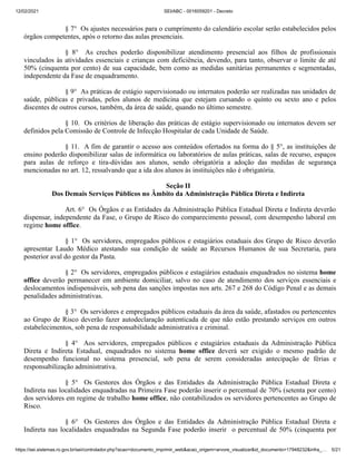 12/02/2021 SEI/ABC - 0016059201 - Decreto
https://sei.sistemas.ro.gov.br/sei/controlador.php?acao=documento_imprimir_web&acao_origem=arvore_visualizar&id_documento=17948232&infra_… 5/21
§ 7° Os ajustes necessários para o cumprimento do calendário escolar serão estabelecidos pelos
órgãos competentes, após o retorno das aulas presenciais.
§ 8° As creches poderão disponibilizar atendimento presencial aos filhos de profissionais
vinculados às atividades essenciais e crianças com deficiência, devendo, para tanto, observar o limite de até
50% (cinquenta por cento) de sua capacidade, bem como as medidas sanitárias permanentes e segmentadas,
independente da Fase de enquadramento.
§ 9° As práticas de estágio supervisionado ou internatos poderão ser realizadas nas unidades de
saúde, públicas e privadas, pelos alunos de medicina que estejam cursando o quinto ou sexto ano e pelos
discentes de outros cursos, também, da área de saúde, quando no último semestre.
§ 10. Os critérios de liberação das práticas de estágio supervisionado ou internatos devem ser
definidos pela Comissão de Controle de Infecção Hospitalar de cada Unidade de Saúde.
§ 11. A fim de garantir o acesso aos conteúdos ofertados na forma do § 5°, as instituições de
ensino poderão disponibilizar salas de informática ou laboratórios de aulas práticas, salas de recurso, espaços
para aulas de reforço e tira-dúvidas aos alunos, sendo obrigatória a adoção das medidas de segurança
mencionadas no art. 12, ressalvando que a ida dos alunos às instituições não é obrigatória.
Seção II
Dos Demais Serviços Públicos no Âmbito da Administração Pública Direta e Indireta
Art. 6° Os Órgãos e as Entidades da Administração Pública Estadual Direta e Indireta deverão
dispensar, independente da Fase, o Grupo de Risco do comparecimento pessoal, com desempenho laboral em
regime home office.
§ 1° Os servidores, empregados públicos e estagiários estaduais dos Grupo de Risco deverão
apresentar Laudo Médico atestando sua condição de saúde ao Recursos Humanos de sua Secretaria, para
posterior aval do gestor da Pasta.
§ 2° Os servidores, empregados públicos e estagiários estaduais enquadrados no sistema home
office deverão permanecer em ambiente domiciliar, salvo no caso de atendimento dos serviços essenciais e
deslocamentos indispensáveis, sob pena das sanções impostas nos arts. 267 e 268 do Código Penal e as demais
penalidades administrativas.
§ 3° Os servidores e empregados públicos estaduais da área da saúde, afastados ou pertencentes
ao Grupo de Risco deverão fazer autodeclaração autenticada de que não estão prestando serviços em outros
estabelecimentos, sob pena de responsabilidade administrativa e criminal.
§ 4° Aos servidores, empregados públicos e estagiários estaduais da Administração Pública
Direta e Indireta Estadual, enquadrados no sistema home office deverá ser exigido o mesmo padrão de
desempenho funcional no sistema presencial, sob pena de serem consideradas antecipação de férias e
responsabilização administrativa.
§ 5° Os Gestores dos Órgãos e das Entidades da Administração Pública Estadual Direta e
Indireta nas localidades enquadradas na Primeira Fase poderão inserir o percentual de 70% (setenta por cento)
dos servidores em regime de trabalho home office, não contabilizados os servidores pertencentes ao Grupo de
Risco.
§ 6° Os Gestores dos Órgãos e das Entidades da Administração Pública Estadual Direta e
Indireta nas localidades enquadradas na Segunda Fase poderão inserir o percentual de 50% (cinquenta por
 