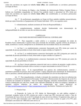 12/02/2021 SEI/ABC - 0016059201 - Decreto
https://sei.sistemas.ro.gov.br/sei/controlador.php?acao=documento_imprimir_web&acao_origem=arvore_visualizar&id_documento=17948232&infra_… 6/21
cento) dos servidores em regime de trabalho home office, não contabilizados os servidores pertencentes
ao Grupo de Risco.
§ 7° Os Gestores do Órgãos e das Entidades da Administração Pública Estadual Direta e
Indireta nas localidades enquadradas na Terceira Fase poderão inserir o percentual de 30% (trinta por
cento) dos servidores em regime de trabalho home office, não contabilizados os servidores pertencentes
ao Grupo de Risco.
Art. 7° Os profissionais enquadrados no Grupo de Risco poderão trabalhar presencialmente,
desde que sejam fornecidos os Equipamentos de Proteção Individual - EPI´s, nos seguintes casos:
I - voluntariamente, mediante assinatura de Termo de Responsabilidade; e
II - compulsoriamente, mediante decisão fundamentada com demonstração da
indispensabilidade do servidor, no caso dos servidores da saúde.
CAPÍTULO II
DAS FASES DO DISTANCIAMENTO SOCIAL CONTROLADO
Art. 8° Para resguardar a saúde coletiva e a economia da população do estado de
Rondônia ficam estabelecidas 4 (quatro) fases para retomada das atividades, segundo critérios de proteção à
saúde, econômicos e sociais; indispensáveis ao atendimento das necessidades básicas da comunidade:
I - na Fase 1, os estabelecimentos comerciais funcionarão com 30% (trinta por cento) da
capacidade de pessoas permitidas no local, observando as regras contidas no Capítulo V;
II - na Fase 2, os estabelecimentos comerciais funcionarão com 50% (cinquenta por cento) da
capacidade de pessoas permitidas no local, observando as regras contidas no Capítulo V;
III - na Fase 3, os estabelecimentos comerciais funcionarão com 70% (setenta por cento) da
capacidade de pessoas permitidas no local; e
IV - na Fase 4, haverá reabertura comercial total com os critérios de proteção à saúde coletiva,
desde que exista medida de proteção efetiva (vacina) e as regras mencionadas no inciso IV do art. 9°.
Parágrafo único. É de responsabilidade dos gestores dos estabelecimentos controlar o
quantitativo permitido de pessoas, bem como garantir o espaço adequado para manutenção do distanciamento
entre os presentes, cabendo aplicação de multas e demais penalidades em caso de descumprimento.
Art. 9° Para enquadramento, evolução e retroação dos municípios nas fases de reabertura das
atividades, o Comitê Interinstitucional de Prevenção, Verificação e Monitoramento dos Impactos da covid-19 e
o Sistema de Comando de Incidentes - Sala de Situação Integrada, realizarão monitoramento contínuo dos
critérios estabelecidos por cada Fase, usando como indicador habilitador de índice de testagem e adotando os
seguintes critérios dispostos na matriz de categorização que estará disponível no
site http://covid19.sesau.ro.gov.br ou http://coronavirus.ro.gov.br, aba boletins / Relatórios de Ações SCI:
I - Primeira Fase:
a) Proporção de Leitos de UTI Adulto da Macrorregião, na rede pública estadual e
municipal, ocupados acima de 80% (oitenta por cento) e menor que 90% (noventa por cento) e Taxa de
Crescimento de Casos Ativos da covid-19 (avaliação de casos ativos) nos últimos 14 (quatorze) dias, maior ou
igual a 6,1175% para municípios com 1.000 (mil) casos ativos ou mais e maior ou igual a 61,175% para
municípios com menos de 1.000 (mil) casos ativos; ou
 