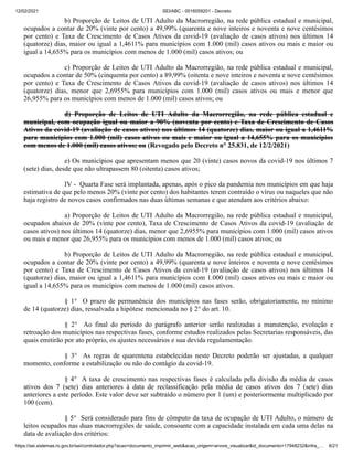 12/02/2021 SEI/ABC - 0016059201 - Decreto
https://sei.sistemas.ro.gov.br/sei/controlador.php?acao=documento_imprimir_web&acao_origem=arvore_visualizar&id_documento=17948232&infra_… 8/21
b) Proporção de Leitos de UTI Adulto da Macrorregião, na rede pública estadual e municipal,
ocupados a contar de 20% (vinte por cento) a 49,99% (quarenta e nove inteiros e noventa e nove centésimos
por cento) e Taxa de Crescimento de Casos Ativos da covid-19 (avaliação de casos ativos) nos últimos 14
(quatorze) dias, maior ou igual a 1,4611% para municípios com 1.000 (mil) casos ativos ou mais e maior ou
igual a 14,655% para os municípios com menos de 1.000 (mil) casos ativos; ou
c) Proporção de Leitos de UTI Adulto da Macrorregião, na rede pública estadual e municipal,
ocupados a contar de 50% (cinquenta por cento) a 89,99% (oitenta e nove inteiros e noventa e nove centésimos
por cento) e Taxa de Crescimento de Casos Ativos da covid-19 (avaliação de casos ativos) nos últimos 14
(quatorze) dias, menor que 2,6955% para municípios com 1.000 (mil) casos ativos ou mais e menor que
26,955% para os municípios com menos de 1.000 (mil) casos ativos; ou
d) Proporção de Leitos de UTI Adulto da Macrorregião, na rede pública estadual e
municipal, com ocupação igual ou maior a 90% (noventa por cento) e Taxa de Crescimento de Casos
Ativos da covid-19 (avaliação de casos ativos) nos últimos 14 (quatorze) dias, maior ou igual a 1,4611%
para municípios com 1.000 (mil) casos ativos ou mais e maior ou igual a 14,655% para os municípios
com menos de 1.000 (mil) casos ativos; ou (Revogado pelo Decreto n° 25.831, de 12/2/2021)
e) Os municípios que apresentam menos que 20 (vinte) casos novos da covid-19 nos últimos 7
(sete) dias, desde que não ultrapassem 80 (oitenta) casos ativos;
IV - Quarta Fase será implantada, apenas, após o pico da pandemia nos municípios em que haja
estimativa de que pelo menos 20% (vinte por cento) dos habitantes terem contraído o vírus ou naqueles que não
haja registro de novos casos confirmados nas duas últimas semanas e que atendam aos critérios abaixo:
a) Proporção de Leitos de UTI Adulto da Macrorregião, na rede pública estadual e municipal,
ocupados abaixo de 20% (vinte por cento), Taxa de Crescimento de Casos Ativos da covid-19 (avaliação de
casos ativos) nos últimos 14 (quatorze) dias, menor que 2,6955% para municípios com 1.000 (mil) casos ativos
ou mais e menor que 26,955% para os municípios com menos de 1.000 (mil) casos ativos; ou
b) Proporção de Leitos de UTI Adulto da Macrorregião, na rede pública estadual e municipal,
ocupados a contar de 20% (vinte por cento) a 49,99% (quarenta e nove inteiros e noventa e nove centésimos
por cento) e Taxa de Crescimento de Casos Ativos da covid-19 (avaliação de casos ativos) nos últimos 14
(quatorze) dias, maior ou igual a 1,4611% para municípios com 1.000 (mil) casos ativos ou mais e maior ou
igual a 14,655% para os municípios com menos de 1.000 (mil) casos ativos.
§ 1° O prazo de permanência dos municípios nas fases serão, obrigatoriamente, no mínimo
de 14 (quatorze) dias, ressalvada a hipótese mencionada no § 2° do art. 10.
§ 2° Ao final do período do parágrafo anterior serão realizadas a manutenção, evolução e
retroação dos municípios nas respectivas fases, conforme estudos realizados pelas Secretarias responsáveis, das
quais emitirão por ato próprio, os ajustes necessários e sua devida regulamentação.
§ 3° As regras de quarentena estabelecidas neste Decreto poderão ser ajustadas, a qualquer
momento, conforme a estabilização ou não do contágio da covid-19.
§ 4° A taxa de crescimento nas respectivas fases é calculada pela divisão da média de casos
ativos dos 7 (sete) dias anteriores à data de reclassificação pela média de casos ativos dos 7 (sete) dias
anteriores a este período. Este valor deve ser subtraído o número por 1 (um) e posteriormente multiplicado por
100 (cem).
§ 5° Será considerado para fins de cômputo da taxa de ocupação de UTI Adulto, o número de
leitos ocupados nas duas macrorregiões de saúde, consoante com a capacidade instalada em cada uma delas na
data de avaliação dos critérios:
 