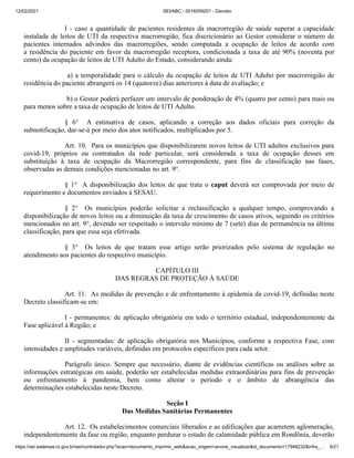 12/02/2021 SEI/ABC - 0016059201 - Decreto
https://sei.sistemas.ro.gov.br/sei/controlador.php?acao=documento_imprimir_web&acao_origem=arvore_visualizar&id_documento=17948232&infra_… 9/21
I - caso a quantidade de pacientes residentes da macrorregião de saúde superar a capacidade
instalada de leitos de UTI da respectiva macrorregião, fica discricionário ao Gestor considerar o número de
pacientes internados advindos das macrorregiões, sendo computada a ocupação de leitos de acordo com
a residência do paciente em favor da macrorregião receptora, condicionada a taxa de até 90% (noventa por
cento) da ocupação de leitos de UTI Adulto do Estado, considerando ainda:
a) a temporalidade para o cálculo da ocupação de leitos de UTI Adulto por macrorregião de
residência do paciente abrangerá os 14 (quatorze) dias anteriores à data de avaliação; e
b) o Gestor poderá perfazer um intervalo de ponderação de 4% (quatro por cento) para mais ou
para menos sobre a taxa de ocupação de leitos de UTI Adulto.
§ 6° A estimativa de casos, aplicando a correção aos dados oficiais para correção da
subnotificação, dar-se-á por meio dos atos notificados, multiplicados por 5.
Art. 10. Para os municípios que disponibilizarem novos leitos de UTI adultos exclusivos para
covid-19, próprios ou contratados da rede particular, será considerada a taxa de ocupação desses em
substituição à taxa de ocupação da Macrorregião correspondente, para fins de classificação nas fases,
observadas as demais condições mencionadas no art. 9°.
§ 1° A disponibilização dos leitos de que trata o caput deverá ser comprovada por meio de
requerimento e documentos enviados à SESAU.
§ 2° Os municípios poderão solicitar a reclassificação a qualquer tempo, comprovando a
disponibilização de novos leitos ou a diminuição da taxa de crescimento de casos ativos, seguindo os critérios
mencionados no art. 9°, devendo ser respeitado o intervalo mínimo de 7 (sete) dias de permanência na última
classificação, para que essa seja efetivada.
§ 3° Os leitos de que tratam esse artigo serão priorizados pelo sistema de regulação no
atendimento aos pacientes do respectivo município.
CAPÍTULO III
DAS REGRAS DE PROTEÇÃO À SAÚDE
Art. 11. As medidas de prevenção e de enfrentamento à epidemia da covid-19, definidas neste
Decreto classificam-se em:
I - permanentes: de aplicação obrigatória em todo o território estadual, independentemente da
Fase aplicável à Região; e
II - segmentadas: de aplicação obrigatória nos Municípios, conforme a respectiva Fase, com
intensidades e amplitudes variáveis, definidas em protocolos específicos para cada setor.
Parágrafo único. Sempre que necessário, diante de evidências científicas ou análises sobre as
informações estratégicas em saúde, poderão ser estabelecidas medidas extraordinárias para fins de prevenção
ou enfrentamento à pandemia, bem como alterar o período e o âmbito de abrangência das
determinações estabelecidas neste Decreto.
Seção I
Das Medidas Sanitárias Permanentes
Art. 12. Os estabelecimentos comerciais liberados e as edificações que acarretem aglomeração,
independentemente da fase ou região, enquanto perdurar o estado de calamidade pública em Rondônia, deverão
 