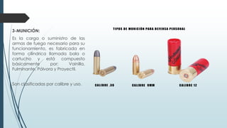 3-MUNICIÓN:
Es la carga o suministro de las
armas de fuego necesario para su
funcionamiento, es fabricada en
forma cilíndrica llamada bala o
cartucho y está compuesto
básicamente por: Vainilla,
Fulminante, Pólvora y Proyectil.
Son clasificadas por calibre y uso.
 