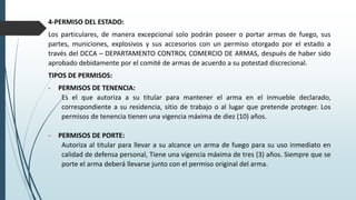 4-PERMISO DEL ESTADO:
Los particulares, de manera excepcional solo podrán poseer o portar armas de fuego, sus
partes, municiones, explosivos y sus accesorios con un permiso otorgado por el estado a
través del DCCA – DEPARTAMENTO CONTROL COMERCIO DE ARMAS, después de haber sido
aprobado debidamente por el comité de armas de acuerdo a su potestad discrecional.
TIPOS DE PERMISOS:
- PERMISOS DE TENENCIA:
Es el que autoriza a su titular para mantener el arma en el inmueble declarado,
correspondiente a su residencia, sitio de trabajo o al lugar que pretende proteger. Los
permisos de tenencia tienen una vigencia máxima de diez (10) años.
- PERMISOS DE PORTE:
Autoriza al titular para llevar a su alcance un arma de fuego para su uso inmediato en
calidad de defensa personal, Tiene una vigencia máxima de tres (3) años. Siempre que se
porte el arma deberá llevarse junto con el permiso original del arma.
 