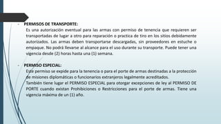 - PERMISOS DE TRANSPORTE:
Es una autorización eventual para las armas con permiso de tenencia que requieren ser
transportadas de lugar a otro para reparación o practica de tiro en los sitios debidamente
autorizados. Las armas deben transportarse descargadas, sin proveedores en estuche o
empaque. No podrá llevarse al alcance para el uso durante su transporte. Puede tener una
vigencia desde (2) horas hasta una (1) semana.
- PERMISO ESPECIAL:
Este permiso se expide para la tenencia o para el porte de armas destinadas a la protección
de misiones diplomáticas o funcionarios extranjeros legalmente acreditados.
También tiene lugar el PERMISO ESPECIAL para otorgar excepciones de ley al PERMISO DE
PORTE cuando existan Prohibiciones o Restricciones para el porte de armas. Tiene una
vigencia máxima de un (1) año.
 