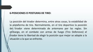 6-POSICIONES O POSTURAS DE TIRO:
La posición del tirador determina, entre otras cosas, la estabilidad de
la plataforma de tiro. Normalmente, en el tiro deportivo la posición
del tirador viene determinada de antemano por las reglas. Sin
embargo, en el combate con armas de fuego (Tiro Defensivo) el
tirador tiene la libertad de elegir la posición que mejor se adapte a la
situación a la que se enfrente.
 