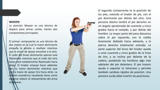 WEAVER:
La posición Weaver es una técnica de
disparo para armas cortas, tienen dos
componentes principales.
El primer componente es una técnica de
dos manos en la cual la mano dominante
empuña la pistola o revólver mientras
que la mano de apoyo envuelve a la otra.
El codo del brazo dominante apenas está
flexionado mientras que el codo del otro
brazo está notablemente flexionado hacia
abajo. El tirador empuja hacia adelante
con su mano dominante mientras que
con la mano de apoyo tira hacia atrás. La
tensión isométrica resultante tiene como
objetivo reducir el relevamiento del arma
al disparar.
El segundo componente es la posición de
los pies, estando el tirador de pie, con el
pie dominante por detrás del otro. Una
persona diestra tendrá el pie derecho en
un ángulo aproximado de cuarenta y cinco
grados hacia el costado, y por detrás del
hombro. La mayor parte del peso descansa
sobre el pie izquierdo, con la rodilla
levemente doblada hacia adelante, y la
pierna derecha totalmente estirada. La
parte superior del torso del tirador queda
a unos cuarenta y cinco grados de la línea
de tiro, y se inclina por delante de la
cadera, quedando los hombros algo más
adelante del pie delantero. El pie trasero
ayuda a soportar el retroceso y permite
también cambios rápidos de posición. Una
persona zurda debe invertir las posiciones.
 