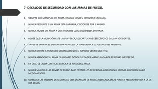 7- DECALOGO DE SEGURIDAD CON LAS ARMAS DE FUEGO.
1. SIEMPRE QUE MANIPULE UN ARMA, HAGALO COMO SI ESTUVIERA CARGADA.
2. NUNCA PREGUNTE SI UN ARMA ESTA CARGADA, CERCIORESE POR SI MISMO.
3. NUNCA APUNTE UN ARMA A OBJETIVOS LOS CUALES NO PIENSA DISPARAR.
4. REVISE QUE LA MUNICIÓN ESTE LIMPIA Y SECA, LOS CARTUCHOS DEFECTUOSOS CAUSAN ACCIDENTES.
5. ANTES DE OPRIMIR EL DISPARADOR PIENSE EN LA TRAYECTORA Y EL ALCANCE DEL PROYECTIL.
6. NUNCA DISPARE A TRAVES DE OBSTACULOS QUE LE IMPIDAN VER SU OBJETIVO.
7. NUNCA ABANDONE SU ARMA EN LUGARES DONDE PUEDA SER MANIPULADA POR PERSONAS INEXPERTAS.
8. EN CASO DE CAIDA CONTROLE LA BOCA DE FUEGO DEL ARMA.
9. NUNCA MANIPULE LAS ARMAS DE FUEGO BAJO EFECTOS LOS DE BEBIDAS ALCOHOLICAS, DROGAS ALUCINOGENAS O
MEDICAMENTOS.
10. NO OLVIDE LAS MEDIDAS DE SEGURIDAD CON LAS ARMAS DE FUEGO, DESCONOCERLAS PONE EN PELIGRO SU VIDA Y LA DE
LOS DEMAS.
 