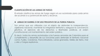 CLASIFICACIÓN DE LAS ARMAS DE FUEGO:
El estado clasifica las armas de fuego según el uso autorizado para cada arma
de acuerdo a su potencial de daño y alcance.
 ARMAS DE GUERRA O DE USO PRIVATIVO DE LA FUERZA PUBLICA:
Son armas que son utilizadas con el objeto de defender la independencia,
soberanía nacional, mantener la integridad territorial y asegurar la convivencia
pacífica, el ejercicio de los derechos y libertades públicas, el orden
constitucional y el mantenimiento del orden público.
Es decir, todas las armas autorizadas a las fuerzas armadas de Colombia para el
cumplimiento y desarrollo de sus funciones para defender el territorio nacional
como: Fusiles, Carabinas, Francotiradores, Lanza granadas, Misiles de tierra, mar
y aire y Cargas explosivas.
 