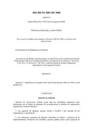DECRETO 2883 DE 2008
                                       (agosto 6)

                   Diario Oficial No. 47.073 de 6 de agosto de 2008



                       Ministerio de Hacienda y crédito Público



    Por el cual se modifica parcialmente el Decreto 2685 de 1999 y se dictan otras
                                    disposiciones.



  El Presidente de la República de Colombia,



  en uso de sus facultades constitucionales, en especial las que le confieren el numeral
25 del artículo 189 de la Constitución Política, con sujeción a los artículos 3° de la Ley
    6ª de 1971 y 2° de la Ley 7ª de 1991, y oído el Comité de Asuntos Aduaneros,
                          Arancelarios y de Comercio Exterior,



                                      DECRETA:



  Artículo 1°. Modifícase el Capítulo I del Título II del Decreto 2685 de 1999, el cual
quedará así:



                                     “CAPITULO I

                                 Agencias de Aduanas

  Artículo 10. Declarantes. Podrán actuar ante las autoridades aduaneras como
declarantes con el objeto de adelantar los procedimientos y trámites de importación,
exportación o tránsito aduanero:

  1. Las agencias de aduanas, quienes actúan a nombre y por encargo de los
importadores y exportadores.

  2. Los almacenes generales de depósito sometidos al control y vigilancia de la
Superintendencia Financiera de Colombia, quienes podrán actuar como agencias de
 