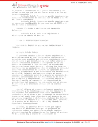 Decreto 30, TRANSPORTES (2017)
Biblioteca del Congreso Nacional de Chile - www.leychile.cl - documento generado el 08-Oct-2024 página 10 de 139
el proyecto a desarrollar en el predio resultante y los
parámetros con los que fue evaluado el EISTU o el IVB del
loteo o condominio
Artículo 4.6.7. Proyecto en predio resultante que
cuenta con verificación de semejanza con el EISTU o el IVB
del loteo o condominio
Artículo 4.6.8. Proyecto en predio resultante que
no cuenta con verificación de semejanza con el EISTU o el
IVB del loteo o condominio
PÁRRAFO 5º. Loteo o edificación con recepción
definitiva
Artículo 4.6.9. Permiso de ampliación o
autorización de cambio de destino
TÍTULO I. DISPOSICIONES GENERALES
CAPÍTULO I. ÁMBITO DE APLICACIÓN, DEFINICIONES Y
FORMATOS
Artículo 1.1.1. Objeto
El presente decreto tiene por objeto reglamentar el
mecanismo mediante el cual los proyectos inmobiliarios,
entendidos como aquellos que conlleven crecimiento urbano
por extensión o por densificación, sean estos urbanos o
rurales autorizados conforme a lo dispuesto en la Ley
General de Urbanismo y Construcciones, de titularidad
pública o privada, deben declarar y mitigar los impactos
relevantes que se producirían sobre el sistema de movilidad
local como consecuencia de la puesta en operación del
proyecto, propendiendo a que se mantengan los estándares de
servicio del referido sistema en un nivel, al menos,
semejante al existente antes de la puesta en operación del
proyecto, considerando las características de la zona en
que se emplaza y resguardando la circulación segura de
peatones y medios de transporte, las condiciones de
accesibilidad del proyecto, su interacción con el sistema
de movilidad y su inserción armónica con el entorno
urbano.
Con tal objeto, el presente reglamento establece el
procedimiento y la metodología para que los titulares de
los proyectos que incorporen nuevo suelo urbanizado a
consecuencia de un loteo o que incrementen la intensidad de
ocupación del suelo como consecuencia del aumento de sus
habitantes, ocupantes o edificación, elaboren los Informes
de Mitigación de Impacto Vial, en adelante IMIV, conforme a
lo dispuesto en el artículo 171 de la Ley General de
Urbanismo y Construcciones.
Asimismo, el presente decreto tiene por objeto
reglamentar el mecanismo para que los proyectos de
crecimiento urbano por densificación puedan cumplir,
alternativamente, la obligación que les impone el artículo
70 de la misma ley a través de la ejecución de
 