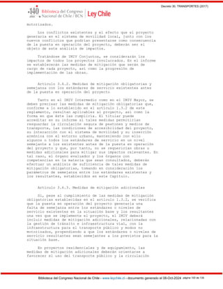 Decreto 30, TRANSPORTES (2017)
Biblioteca del Congreso Nacional de Chile - www.leychile.cl - documento generado el 08-Oct-2024 página 100 de 139
motorizados.
Los conflictos existentes y el efecto que el proyecto
generaría en el sistema de movilidad local, junto con los
nuevos conflictos que podrían presentarse como consecuencia
de la puesta en operación del proyecto, deberán ser el
objeto de este análisis de impactos.
Tratándose de IMIV Conjuntos, se considerarán los
impactos de todos los proyectos involucrados. En el informe
se establecerán las medidas de mitigación que serán de
cargo de cada proyecto, así como la progresión de
implementación de las obras.
Artículo 3.6.2. Medidas de mitigación obligatorias y
semejanza con los estándares de servicio existentes antes
de la puesta en operación del proyecto
Tanto en el IMIV Intermedio como en el IMIV Mayor, se
deben precisar las medidas de mitigación obligatorias que,
conforme a lo establecido en el artículo 1.3.2 de este
reglamento, resultan aplicables al proyecto, así como la
forma en que éste las cumpliría. El titular puede
acreditar en su informe si tales medidas permitirían
resguardar la circulación segura de peatones y medios de
transporte, las condiciones de accesibilidad del proyecto,
su interacción con el sistema de movilidad y su inserción
armónica con el entorno urbano, manteniendo con ello
algunos o todos los estándares de servicio en un nivel
semejante a los existentes antes de la puesta en operación
del proyecto y que, por tanto, no se requerirían obras o
medidas adicionales para mitigar sus impactos relevantes. En
tal caso, el órgano evaluador y los órganos con
competencias en la materia que sean consultados, deberán
efectuar un análisis de suficiencia de tales medidas de
mitigación obligatorias, tomando en consideración los
parámetros de semejanza entre los estándares existentes y
los resultantes, establecidos en este Capítulo.
Artículo 3.6.3. Medidas de mitigación adicionales
Si, pese al cumplimiento de las medidas de mitigación
obligatorias establecidas en el artículo 1.3.2, se verifica
que la puesta en operación del proyecto generaría una
falta de semejanza entre los estándares o niveles de
servicio existentes en la situación base y los resultantes
una vez que se implemente el proyecto, el IMIV deberá
incluir medidas de mitigación adicionales, relacionadas con
la gestión de tránsito e infraestructura vial, con la
infraestructura para el transporte público y modos no
motorizados, propendiendo a que los estándares o niveles de
servicio resultantes sean semejantes a los previstos para la
situación base.
En proyectos residenciales y de equipamiento, las
medidas de mitigación adicionales deberán orientarse a
favorecer el uso del transporte público y la circulación
 