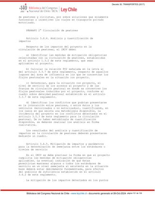 Decreto 30, TRANSPORTES (2017)
Biblioteca del Congreso Nacional de Chile - www.leychile.cl - documento generado el 08-Oct-2024 página 101 de 139
de peatones y ciclistas, por sobre soluciones que solamente
favorezcan o incentiven los viajes en transporte privado
motorizado.
PÁRRAFO 2° Circulación de peatones
Artículo 3.6.4. Análisis y cuantificación de
impactos
Respecto de los impactos del proyecto en la
circulación de peatones, el IMIV debe:
a) Identificar las medidas de mitigación obligatorias
relacionadas con la circulación de peatones, establecidas
en el artículo 1.3.2 de este reglamento, que sean
aplicables al proyecto.
b) Calcular la relación PV2 señalada en la letra a)
del artículo 3.3.7 de este reglamento, respecto de aquellos
lugares del área de influencia en los que se concentran los
flujos peatonales en la situación con proyecto.
c) Determinar, para la situación con proyecto, el
nivel de servicio de los accesos al proyecto y de las
franjas de circulación peatonal en donde se concentren los
flujos peatonales inducidos por el proyecto, conforme al
cuadro sobre densidad peatonal establecido en el artículo
3.3.7 de este reglamento.
d) Identificar los conflictos que podrían presentarse
en la interacción entre peatones, o entre éstos y los
vehículos (motorizados o no motorizados), cuantificando, en
los casos en que exista una metodología disponible, la
incidencia del proyecto en los conflictos detectados en el
artículo 3.5.3 de este reglamento para la circulación
peatonal. De no haber metodología de cuantificación
disponible, se deberán realizar los análisis en forma
cualitativa.
Los resultados del análisis y cuantificación de
impactos en la circulación de peatones deberán presentarse
mediante un cuadro.
Artículo 3.6.5. Mitigación de impactos y parámetros
para la determinación de semejanza entre los estándares o
niveles de servicio
En el IMIV se debe precisar la forma en que el proyecto
cumpliría las medidas de mitigación obligatorias
aplicables. La eventual indicación de que éstas
permitirían mantener algunos o todos los estándares de
servicio en un nivel semejante al existente en la situación
base deberá estar debidamente fundamentada, para efectos
del análisis de suficiencia establecido en el artículo
3.6.2 de este reglamento.
La mitigación de los impactos detectados en los puntos
 