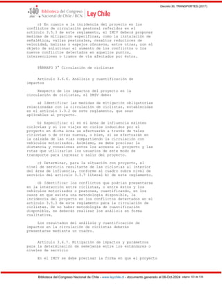 Decreto 30, TRANSPORTES (2017)
Biblioteca del Congreso Nacional de Chile - www.leychile.cl - documento generado el 08-Oct-2024 página 103 de 139
c) En cuanto a la incidencia del proyecto en los
conflictos de circulación peatonal referidos en el
artículo 3.5.3 de este reglamento, el IMIV deberá proponer
medidas de mitigación específicas, como la instalación de
señalética, vallas peatonales, resaltos reductores de
velocidad, balizas o espejos cóncavos, entre otras, con el
objeto de solucionar el aumento de los conflictos o los
nuevos conflictos detectados en aquellos puntos,
intersecciones o tramos de vía afectados por éstos.
PÁRRAFO 3° Circulación de ciclistas
Artículo 3.6.6. Análisis y cuantificación de
impactos
Respecto de los impactos del proyecto en la
circulación de ciclistas, el IMIV debe:
a) Identificar las medidas de mitigación obligatorias
relacionadas con la circulación de ciclistas, establecidas
en el artículo 1.3.2 de este reglamento, que sean
aplicables al proyecto.
b) Especificar si en el área de influencia existen
ciclovías y si los viajes en ciclos inducidos por el
proyecto en dicha área se efectuarán a través de tales
ciclovías o de otras nuevas, o bien, si se efectuarán en
la calzada de las vías compartiendo la circulación con
vehículos motorizados. Asimismo, se debe precisar la
distancia y conexiones entre los accesos al proyecto y las
rutas que utilizarían los usuarios de este modo de
transporte para ingresar o salir del proyecto.
c) Determinar, para la situación con proyecto, el
nivel de servicio resultante de las ciclovías al interior
del área de influencia, conforme al cuadro sobre nivel de
servicio del artículo 3.3.7 literal b) de este reglamento.
d) Identificar los conflictos que podrían presentarse
en la interacción entre ciclistas, o entre éstos y los
vehículos motorizados o peatones, cuantificando, en los
casos en que exista una metodología disponible, la
incidencia del proyecto en los conflictos detectados en el
artículo 3.5.3 de este reglamento para la circulación de
ciclistas. De no haber metodología de cuantificación
disponible, se deberán realizar los análisis en forma
cualitativa.
Los resultados del análisis y cuantificación de
impactos en la circulación de ciclistas deberán
presentarse mediante un cuadro.
Artículo 3.6.7. Mitigación de impactos y parámetros
para la determinación de semejanza entre los estándares o
niveles de servicio
En el IMIV se debe precisar la forma en que el proyecto
 