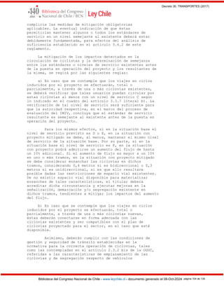 Decreto 30, TRANSPORTES (2017)
Biblioteca del Congreso Nacional de Chile - www.leychile.cl - documento generado el 08-Oct-2024 página 104 de 139
cumpliría las medidas de mitigación obligatorias
aplicables. La eventual indicación de que éstas
permitirían mantener algunos o todos los estándares de
servicio en un nivel semejante al existente deberá estar
debidamente fundamentada, para efectos del análisis de
suficiencia establecido en el artículo 3.6.2 de este
reglamento.
La mitigación de los impactos detectados en la
circulación de ciclistas y la determinación de semejanza
entre los estándares o niveles de servicio existentes antes
de la puesta en operación del proyecto y los resultantes de
la misma, se regirá por las siguientes reglas:
a) En caso que se contemple que los viajes en ciclos
inducidos por el proyecto se efectuarán, total o
parcialmente, a través de una o más ciclovías existentes,
se deberá verificar que tales usuarios puedan circular por
estas ciclovías al menos con un nivel de servicio C según
lo indicado en el cuadro del artículo 3.3.7 literal b). La
verificación de tal nivel de servicio será suficiente para
que la autoridad respectiva, en el marco del proceso de
evaluación del IMIV, concluya que el estándar de servicio
resultante es semejante al existente antes de la puesta en
operación del proyecto.
Para los mismos efectos, si en la situación base el
nivel de servicio previsto es D o E, en la situación con
proyecto mitigado se debe, al menos, mantener el mismo nivel
de servicio de la situación base. Por su parte, si en la
situación base el nivel de servicio es F, en la situación
con proyecto podrá admitirse un aumento del flujo de hasta
un 10% adicional. Si el aumento de flujo es mayor a un 10%
en uno o más tramos, en la situación con proyecto mitigado
se debe considerar ensanchar las ciclovías en dichos
tramos, considerando 0,4 metros si es bidireccional o 0,3
metros si es unidireccional, si es que ello resultare
posible dadas las restricciones de espacio vial existentes.
De no existir espacio vial disponible para materializar
ensanches de tales características, el titular deberá
acreditar dicha circunstancia y ejecutar mejoras en la
señalización, demarcación y/o segregación existente en
dichos tramos, tendientes a mitigar los impactos del aumento
del flujo.
b) En caso que se contemple que los viajes en ciclos
inducidos por el proyecto se efectuarán, total o
parcialmente, a través de una o más ciclovías nuevas,
éstas deberán conectarse en forma adecuada con las
ciclovías existentes y ser compatibles con el plan de
ciclovías proyectado para el sector, en el caso que esté
disponible.
Asimismo, deberán cumplir con las condiciones de
gestión y seguridad de tránsito establecidas en la
normativa para la correcta operación de ciclovías, tales
como las contempladas en el artículo 2.3.2 bis de la OGUC,
referidas a las características de emplazamiento de las
ciclovías y de segregación respecto de vehículos
 