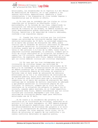 Decreto 30, TRANSPORTES (2017)
Biblioteca del Congreso Nacional de Chile - www.leychile.cl - documento generado el 08-Oct-2024 página 105 de 139
motorizados, las establecidas en el Capítulo 6.2 del Manual
de Señalización de Tránsito, en lo que respecta a las
señales verticales, demarcaciones, semáforos y luces
intermitentes, o las dispuestas en otras normas legales o
reglamentarias que se dicten al efecto.
c) En caso que se contemple que los viajes en ciclos
inducidos por el proyecto se efectuarán, total o
parcialmente, en la calzada de las vías, compartiendo la
circulación con vehículos motorizados y respetando el
sentido de tránsito de las mismas, se deberá acreditar que
tales desplazamientos podrán efectuarse en condiciones
físicas, operativas y de seguridad de tránsito adecuadas,
conforme a las siguientes reglas:
i) Cuando las vías a utilizar por los ciclistas
tengan una velocidad de circulación máxima legal para
vehículos motorizados de 30 km/h, la autoridad respectiva,
en el marco del proceso de evaluación del IMIV, podrá
concluir que el estándar de servicio resultante es adecuado
y que permite garantizar la circulación segura de los
ciclistas, puesto que en conformidad a lo establecido en la
letra c) del artículo 2.3.2 bis de la OGUC, tales vías no
requieren ciclovías segregadas. Lo anterior, siempre que el
flujo de ciclos resultante en la situación con proyecto no
supere los 170 ciclos/h, sumando ambos sentidos, en un tramo
específico. De superarse este flujo, deberá considerarse
que los ciclos deberán circular por ciclovías segregadas.
ii) En caso que las vías contempladas para la
circulación de ciclistas tengan una velocidad de
circulación máxima legal para vehículos motorizados de 50
km/h y no se contemple la materialización de una ciclovía,
se deberá acreditar que la calzada reúne las condiciones
para la circulación segura de ciclistas, en atención a
factores como el bajo grado de saturación de vehículos
motorizados en la vía o la inexistencia de recorridos de
transporte público, entre otros factores. La verificación
de lo anterior será suficiente para que la autoridad
respectiva, en el marco del proceso de evaluación del IMIV,
concluya que el estándar de servicio resultante es adecuado
y que permite garantizar la circulación segura de los
ciclistas. Lo anterior, siempre que el flujo de ciclos
resultante en la situación con proyecto no supere los 65
ciclos/h, sumando ambos sentidos, en un tramo específico.
De superarse este flujo, deberá considerarse que los ciclos
circulen por ciclovías segregadas o por vías cuya
velocidad de circulación máxima legal para vehículos
motorizados sea de 30 km/h.
d) En cuanto a la incidencia del proyecto en los
conflictos en la circulación de ciclistas, referidos en el
artículo 3.5.3 de este reglamento, el IMIV deberá proponer
medidas de mitigación específicas, como la vinculación de
los estacionamientos de bicicletas del proyecto a un único
acceso o la incorporación de letreros informativos en los
que se indiquen las rutas seguras, entre otras, con el
objeto de solucionar el aumento de los conflictos o los
nuevos conflictos detectados en aquellos puntos,
 