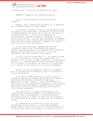 Decreto 30, TRANSPORTES (2017)
Biblioteca del Congreso Nacional de Chile - www.leychile.cl - documento generado el 08-Oct-2024 página 106 de 139
intersecciones o tramos de vía afectados por éstos.
PÁRRAFO 4° Operación del transporte público
Artículo 3.6.8. Análisis y cuantificación de
impactos
Respecto de los impactos del proyecto en la operación
del transporte público, el IMIV deberá:
a) Precisar la distancia entre los accesos peatonales
al proyecto y las estaciones o paradas de los servicios de
transporte público que operen en el área de influencia en
la situación actual, o que se prevé operen en la
situación base, teniendo presente lo establecido en la
letra c) del artículo 3.3.7 de este reglamento. Tratándose
de proyectos de loteo, también debe precisarse la distancia
entre las mencionadas estaciones o paradas y el acceso a
cada uno de los lotes resultantes.
b) Para las estaciones o paradas del área de
influencia, identificar las medidas de mitigación
obligatorias relacionadas con la operación del transporte
público, establecidas en el artículo 1.3.2 de este
reglamento, que sean aplicables al proyecto.
c) En el caso de un IMIV Mayor, si un proyecto induce
un flujo de viajes de usuarios de transporte público
superior a 600 viajes/h, se debe determinar la capacidad de
atención y la densidad peatonal de los paraderos de buses
en la situación con proyecto, de acuerdo a lo establecido
en el literal c) del artículo 3.3.7 de este reglamento.
Artículo 3.6.9. Mitigación de impactos y parámetros
para la determinación de semejanza entre los estándares o
niveles de servicio
En el IMIV se deberá precisar la forma en que el
proyecto cumpliría las medidas de mitigación obligatorias
aplicables. La eventual indicación de que éstas
permitirían mantener algunos o todos los estándares de
servicio en un nivel semejante al existente en la situación
base, deberá estar debidamente fundamentada para efectos
del análisis de suficiencia establecido en el artículo
3.6.2 de este reglamento.
La mitigación de los impactos detectados en la
operación del transporte público y la determinación de
semejanza entre los estándares o niveles de servicio
existentes antes de la puesta en operación del proyecto y
los resultantes de la misma, se regirá por las siguientes
reglas:
a) Tratándose de proyectos que, según las tasas
establecidas en el artículo 1.2.3 de este reglamento,
puedan inducir hasta 100 viajes/h en transporte público en
el período más crítico del proyecto, la verificación del
 