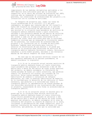 Decreto 30, TRANSPORTES (2017)
Biblioteca del Congreso Nacional de Chile - www.leychile.cl - documento generado el 08-Oct-2024 página 107 de 139
cumplimiento de las medidas obligatorias aplicables a los
IMIV Básicos será suficiente para que la autoridad
respectiva, en el marco del proceso de evaluación del IMIV,
concluya que se resguarda la circulación segura de los
peatones, las condiciones de accesibilidad del proyecto y su
interacción con el sistema de movilidad.
b) Respecto de proyectos que, según las tasas de
flujos establecidas en el artículo 1.2.3 de este
reglamento, se espera que induzcan más de 100 viajes/h y
hasta 600 viajes/h en transporte público en el período
más crítico, la verificación de que existen o se prevé
que existan en la situación base paraderos de servicios de
transporte público mediante buses o taxis colectivos,
ubicados a una distancia máxima de 640 metros de recorrido
peatonal respecto de algún acceso peatonal al proyecto o
del acceso a cada uno de los lotes resultantes en un
proyecto de loteo, será suficiente para que la autoridad
respectiva concluya que se resguarda la circulación segura
de los peatones, las condiciones de accesibilidad del
proyecto y su interacción con el sistema de movilidad.
Asimismo, también será suficiente para concluir lo
anterior la verificación de que existan o se prevé que
existan en la situación base estaciones de servicios de
transporte público mediante ferrocarril urbano, ferrocarril
suburbano u otros modos guiados, ubicados a una distancia
máxima de 960 metros respecto de tales accesos.
En caso que no sea posible verificar ninguno de los
dos supuestos señalados en el párrafo precedente, se
deberá considerar lo siguiente:
b.1) Si en la situación actual existen servicios de
transporte público mediante buses y/o taxis colectivos,
cuyos paraderos más próximos se encuentren a más de 640
metros pero a menos de 960 metros de algún acceso peatonal
del proyecto, se deberá contemplar la instalación de
nuevas paradas de buses y/o taxis colectivos, que permitan
reducir tal distancia sin alterar los trazados de los
servicios. Estas nuevas paradas deberán incluir la
habilitación de andenes e instalación de refugios
peatonales, así como la eventual habilitación de espacios
en la vialidad para la detención de los vehículos si fuere
necesario, que permitan a la autoridad que regula el
transporte público la implementación de nuevas paradas de
los recorridos existentes en una localización más cercana
al proyecto, resguardando de esta forma la accesibilidad al
transporte público.
b.2) Si en la situación actual no existen pero se
prevé que en la situación base existan servicios de
transporte público mediante buses y/o taxis colectivos,
cuyos futuros paraderos más próximos se ubicarían a más
de 640 metros pero a menos de 960 metros de algún acceso
peatonal del proyecto, se deberá contemplar en el área de
influencia del proyecto la reserva de espacios en la acera,
incluyendo la pavimentación del andén respectivo, para la
eventual instalación de nuevas paradas de buses y/o taxis
colectivos, que permitan, en caso que la autoridad que
 