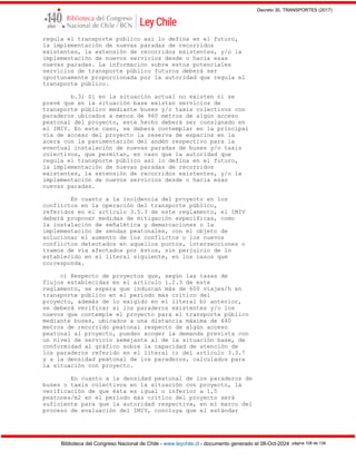 Decreto 30, TRANSPORTES (2017)
Biblioteca del Congreso Nacional de Chile - www.leychile.cl - documento generado el 08-Oct-2024 página 108 de 139
regula el transporte público así lo defina en el futuro,
la implementación de nuevas paradas de recorridos
existentes, la extensión de recorridos existentes, y/o la
implementación de nuevos servicios desde o hacia esas
nuevas paradas. La información sobre estos potenciales
servicios de transporte público futuros deberá ser
oportunamente proporcionada por la autoridad que regula el
transporte público.
b.3) Si en la situación actual no existen ni se
prevé que en la situación base existan servicios de
transporte público mediante buses y/o taxis colectivos con
paraderos ubicados a menos de 960 metros de algún acceso
peatonal del proyecto, este hecho deberá ser consignado en
el IMIV. En este caso, se deberá contemplar en la principal
vía de acceso del proyecto la reserva de espacios en la
acera con la pavimentación del andén respectivo para la
eventual instalación de nuevas paradas de buses y/o taxis
colectivos, que permitan, en caso que la autoridad que
regula el transporte público así lo defina en el futuro,
la implementación de nuevas paradas de recorridos
existentes, la extensión de recorridos existentes, y/o la
implementación de nuevos servicios desde o hacia esas
nuevas paradas.
En cuanto a la incidencia del proyecto en los
conflictos en la operación del transporte público,
referidos en el artículo 3.5.3 de este reglamento, el IMIV
deberá proponer medidas de mitigación específicas, como
la instalación de señalética y demarcaciones o la
implementación de sendas peatonales, con el objeto de
solucionar el aumento de los conflictos o los nuevos
conflictos detectados en aquellos puntos, intersecciones o
tramos de vía afectados por éstos, sin perjuicio de lo
establecido en el literal siguiente, en los casos que
corresponda.
c) Respecto de proyectos que, según las tasas de
flujos establecidas en el artículo 1.2.3 de este
reglamento, se espera que induzcan más de 600 viajes/h en
transporte público en el período más crítico del
proyecto, además de lo exigido en el literal b) anterior,
se deberá verificar si los paraderos existentes y/o los
nuevos que contemple el proyecto para el transporte público
mediante buses, ubicados a una distancia máxima de 640
metros de recorrido peatonal respecto de algún acceso
peatonal al proyecto, pueden acoger la demanda prevista con
un nivel de servicio semejante al de la situación base, de
conformidad al gráfico sobre la capacidad de atención de
los paraderos referido en el literal c) del artículo 3.3.7
y a la densidad peatonal de los paraderos, calculados para
la situación con proyecto.
En cuanto a la densidad peatonal de los paraderos de
buses o taxis colectivos en la situación con proyecto, la
verificación de que ésta es igual o inferior a 1,5
peatones/m2 en el período más crítico del proyecto será
suficiente para que la autoridad respectiva, en el marco del
proceso de evaluación del IMIV, concluya que el estándar
 