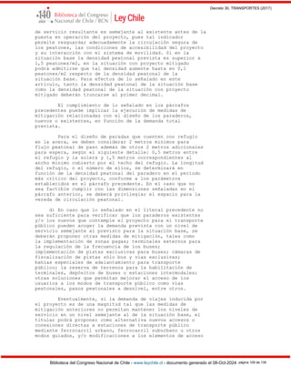 Decreto 30, TRANSPORTES (2017)
Biblioteca del Congreso Nacional de Chile - www.leychile.cl - documento generado el 08-Oct-2024 página 109 de 139
de servicio resultante es semejante al existente antes de la
puesta en operación del proyecto, pues tal indicador
permite resguardar adecuadamente la circulación segura de
los peatones, las condiciones de accesibilidad del proyecto
y su interacción con el sistema de movilidad. Si en la
situación base la densidad peatonal prevista es superior a
1,5 peatones/m2, en la situación con proyecto mitigado
podrá admitirse que tal densidad aumente hasta en 0,1
peatones/m2 respecto de la densidad peatonal de la
situación base. Para efectos de lo señalado en este
artículo, tanto la densidad peatonal de la situación base
como la densidad peatonal de la situación con proyecto
mitigado deberán truncarse al primer decimal.
El cumplimiento de lo señalado en los párrafos
precedentes puede implicar la ejecución de medidas de
mitigación relacionadas con el diseño de los paraderos,
nuevos o existentes, en función de la demanda total
prevista.
Para el diseño de paradas que cuenten con refugio
en la acera, se deben considerar 2 metros mínimos para
flujo peatonal de paso además de otros 2 metros adicionales
para espera, según el siguiente detalle: 0,5 metros entre
el refugio y la solera y 1,5 metros correspondientes al
ancho mínimo cubierto por el techo del refugio. La longitud
del refugio, o el número de ellos, se determinará en
función de la densidad peatonal del paradero en el período
más crítico del proyecto, conforme a los parámetros
establecidos en el párrafo precedente. En el caso que no
sea factible cumplir con las dimensiones señaladas en el
párrafo anterior, se deberá privilegiar el espacio para la
vereda de circulación peatonal.
d) En caso que lo señalado en el literal precedente no
sea suficiente para verificar que los paraderos existentes
y/o los nuevos que contemple el proyecto para el transporte
público pueden acoger la demanda prevista con un nivel de
servicio semejante al previsto para la situación base, se
deberán proponer otras medidas de mitigación, tales como
la implementación de zonas pagas; terminales externos para
la regulación de la frecuencia de los buses;
implementación de pistas exclusivas para buses; cámaras de
fiscalización de pistas sólo bus y vías exclusivas;
bahías especiales de adelantamiento para transporte
público; la reserva de terrenos para la habilitación de
terminales, depósitos de buses o estaciones intermodales;
otras soluciones que permitan mejorar el acceso de los
usuarios a los modos de transporte público como vías
peatonales, pasos peatonales a desnivel, entre otros.
Eventualmente, si la demanda de viajes inducida por
el proyecto es de una magnitud tal que las medidas de
mitigación anteriores no permitan mantener los niveles de
servicio en un nivel semejante al de la situación base, el
titular podrá proponer como alternativa nuevos accesos o
conexiones directas a estaciones de transporte público
mediante ferrocarril urbano, ferrocarril suburbano u otros
modos guiados, y/o modificaciones a los elementos de acceso
 