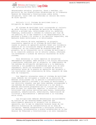 Decreto 30, TRANSPORTES (2017)
Biblioteca del Congreso Nacional de Chile - www.leychile.cl - documento generado el 08-Oct-2024 página 11 de 139
determinados estudios, proyectos, obras o medidas, sin
perjuicio de las disposiciones establecidas en la Ordenanza
General de Urbanismo y Construcciones sobre dicha
obligación, tales como las referidas al cálculo del monto
de dicho aporte.
Artículo 1.1.2. Sistema de movilidad local y
mitigación de impactos relevantes
El sistema de movilidad local corresponde al conjunto
de obras físicas y de medidas de gestión de transporte
público y privado que, relacionadas entre sí, permiten,
fomentan, condicionan o inhiben el tránsito por vías de
uso público, en lo que respecta a los desplazamientos de
personas y bienes y el acceso a los destinos requeridos, sea
mediante modos motorizados o no motorizados.
Para efectos de este reglamento, un proyecto
ocasionaría impactos en el sistema de movilidad local
cuando su puesta en operación pudiera tener una incidencia
negativa en la circulación segura de peatones y medios de
transporte, en las condiciones de accesibilidad del
proyecto, en su interacción con el sistema de movilidad o
en su inserción armónica con el entorno urbano, afectando
los estándares o niveles de servicio existentes en dicho
sistema.
Para determinar si tales impactos se encuentran
debidamente mitigados, debe estarse a los flujos vehiculares
y peatonales inducidos por el proyecto, al cumplimiento de
las medidas de mitigación obligatorias y a la semejanza,
conforme a los parámetros establecidos para ello en este
reglamento, entre los estándares o niveles de servicio
existentes antes de la puesta en operación del proyecto y
los resultantes como consecuencia de ésta, respecto de cada
modo de transporte.
Los impactos relevantes sobre el sistema de movilidad
local deberán ser mitigados a través de la ejecución de
medidas relacionadas con la gestión e infraestructura del
transporte público y privado y los modos no motorizados, y
sus servicios conexos, sea que tales medidas correspondan a
las medidas de mitigación obligatorias o a las obras o
medidas adicionales propuestas por el titular del mismo,
para mitigar los referidos impactos. Lo anterior incluye
soluciones como pistas exclusivas para buses, terminales,
paraderos, semaforización, señalización, habilitación de
ciclovías y mejoramientos o adecuaciones a la vialidad,
entre otras.
Las mitigaciones deberán determinarse exclusivamente
en función de las externalidades negativas que
efectivamente generaría el proyecto con su puesta en
operación, por lo que no requieren hacerse cargo de los
déficits históricos de infraestructura en el área de
influencia. Deberán establecerse y calcularse conforme a
los métodos, procedimientos y plazos establecidos en la Ley
General de Urbanismo y Construcciones y en este reglamento,
 