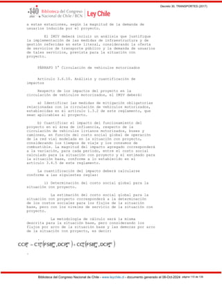 Decreto 30, TRANSPORTES (2017)
Biblioteca del Congreso Nacional de Chile - www.leychile.cl - documento generado el 08-Oct-2024 página 110 de 139
a estas estaciones, según la magnitud de la demanda de
usuarios inducida por el proyecto.
El IMIV deberá incluir un análisis que justifique
la implementación de las medidas de infraestructura y de
gestión referidas en este literal, considerando la oferta
de servicios de transporte público y la demanda de usuarios
de tales servicios, prevista para la situación con
proyecto.
PÁRRAFO 5° Circulación de vehículos motorizados
Artículo 3.6.10. Análisis y cuantificación de
impactos
Respecto de los impactos del proyecto en la
circulación de vehículos motorizados, el IMIV deberá:
a) Identificar las medidas de mitigación obligatorias
relacionadas con la circulación de vehículos motorizados,
establecidas en el artículo 1.3.2 de este reglamento, que
sean aplicables al proyecto.
b) Cuantificar el impacto del funcionamiento del
proyecto en el área de influencia, respecto de la
circulación de vehículos livianos motorizados, buses y
camiones, en función del costo social global de operación
de la red vial modelada en la situación con proyecto,
considerando los tiempos de viaje y los consumos de
combustible. La magnitud del impacto agregado corresponderá
a la variación, para cada período, entre el costo social
calculado para la situación con proyecto y el estimado para
la situación base, conforme a lo establecido en el
artículo 3.4.5 de este reglamento.
La cuantificación del impacto deberá calcularse
conforme a las siguientes reglas:
i) Determinación del costo social global para la
situación con proyecto.
La estimación del costo social global para la
situación con proyecto corresponderá a la determinación
de los costos sociales para los flujos de la situación
base, pero con los niveles de servicio de la situación con
proyecto.
La metodología de cálculo será la misma
descrita para la situación base, pero considerando los
flujos por arco de la situación base y las demoras por arco
de la situación con proyecto, es decir:
.
.
 