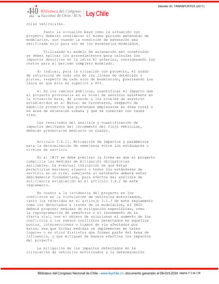 Decreto 30, TRANSPORTES (2017)
Biblioteca del Congreso Nacional de Chile - www.leychile.cl - documento generado el 08-Oct-2024 página 113 de 139
colas vehiculares.
Tanto la situación base como la situación con
proyecto deberán considerar el mismo período extendido de
modelación, aun cuando la condición de extensión sea
verificada solo para uno de los escenarios modelados.
Utilizando el modelo de asignación así construido
se deben aplicar los procedimientos para calcular los
impactos descritos en la letra b) anterior, considerando los
costos para el periodo completo modelado.
d) Indicar, para la situación con proyecto, el grado
de saturación de cada una de las líneas de detención o
pistas, respecto de cada arco de modelación, precisando los
casos en que éste es superior a 85%.
e) En los caminos públicos, cuantificar el impacto que
el proyecto provocaría en el nivel de servicio existente en
la situación base, de acuerdo a los niveles de servicio
establecidos en el Manual de Carreteras, respecto de
aquellos proyectos que pretendan emplazarse en área rural o
en área de extensión urbana y que se conecten con tales
vías.
Los resultados del análisis y cuantificación de
impactos derivados del incremento del flujo vehicular,
deberán presentarse mediante un cuadro.
Artículo 3.6.11. Mitigación de impactos y parámetros
para la determinación de semejanza entre los estándares o
niveles de servicio
En el IMIV se debe precisar la forma en que el proyecto
cumpliría las medidas de mitigación obligatorias
aplicables. La eventual indicación de que éstas
permitirían mantener algunos o todos los estándares de
servicio en un nivel semejante al existente deberá estar
debidamente fundamentada, para efectos del análisis de
suficiencia establecido en el artículo 3.6.2 de este
reglamento.
En cuanto a la incidencia del proyecto en los
conflictos en la circulación de vehículos motorizados,
tanto los referidos en el artículo 3.5.3 de este reglamento
como los detectados a través de la modelación, el IMIV
deberá proponer medidas de mitigación específicas, como
la reprogramación de semáforos o el incremento de la
oferta vial, con el objeto de solucionar el aumento de los
conflictos o los nuevos conflictos detectados en aquellos
puntos, intersecciones o tramos de vía afectados por
éstos, sea que dichas medidas se implementen en tales
lugares o en otros distintos que formen parte del área de
influencia, y que mitiguen de manera efectiva los impactos
del proyecto.
La mitigación de los impactos detectados en la
circulación de vehículos motorizados y la determinación
 