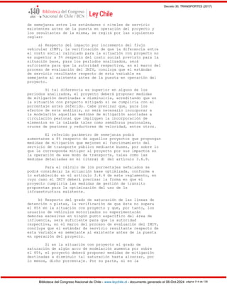 Decreto 30, TRANSPORTES (2017)
Biblioteca del Congreso Nacional de Chile - www.leychile.cl - documento generado el 08-Oct-2024 página 114 de 139
de semejanza entre los estándares o niveles de servicio
existentes antes de la puesta en operación del proyecto y
los resultantes de la misma, se regirá por las siguientes
reglas:
a) Respecto del impacto por incremento del flujo
vehicular (IMP), la verificación de que la diferencia entre
el costo social calculado para la situación con proyecto no
es superior a 5% respecto del costo social previsto para la
situación base, para los períodos analizados, será
suficiente para que la autoridad respectiva, en el marco del
proceso de evaluación del IMIV, concluya que el estándar
de servicio resultante respecto de esta variable es
semejante al existente antes de la puesta en operación del
proyecto.
Si tal diferencia es superior en alguno de los
períodos analizados, el proyecto deberá proponer medidas
de mitigación destinadas a disminuirla, acreditando que en
la situación con proyecto mitigado sí se cumpliría con el
porcentaje antes referido. Cabe precisar que, para los
efectos de este análisis, no será necesario incorporar a
la modelación aquellas medidas de mitigación asociadas a
circulación peatonal que impliquen la incorporación de
elementos en la calzada tales como semáforos peatonales,
cruces de peatones y reductores de velocidad, entre otros.
El referido parámetro de semejanza podrá
aumentarse a 8% respecto de aquellos proyectos que propongan
medidas de mitigación que mejoren el funcionamiento del
servicio de transporte público mediante buses, por sobre lo
que le corresponda mitigar al proyecto por sus impactos en
la operación de ese modo de transporte, tales como las
medidas detalladas en el literal d) del artículo 3.6.9.
Para el cálculo de los porcentajes señalados se
podrá considerar la situación base optimizada, conforme a
lo establecido en el artículo 3.4.4 de este reglamento, en
cuyo caso el IMIV deberá precisar la forma en que el
proyecto cumpliría las medidas de gestión de tránsito
propuestas para la optimización del uso de la
infraestructura existente.
b) Respecto del grado de saturación de las líneas de
detención o pistas, la verificación de que éste no supera
el 85% en la situación con proyecto y que, por tanto, los
usuarios de vehículos motorizados no experimentarán
demoras excesivas en ningún punto específico del área de
influencia, será suficiente para que la autoridad
respectiva, en el marco del proceso de evaluación del IMIV,
concluya que el estándar de servicio resultante respecto de
esta variable es semejante al existente antes de la puesta
en operación del proyecto.
Si en la situación con proyecto el grado de
saturación de algún arco de modelación aumenta por sobre
el 85%, el proyecto deberá proponer medidas de mitigación
destinadas a disminuir tal saturación hasta alcanzar, por
lo menos, dicho porcentaje. Por su parte, si en la
 