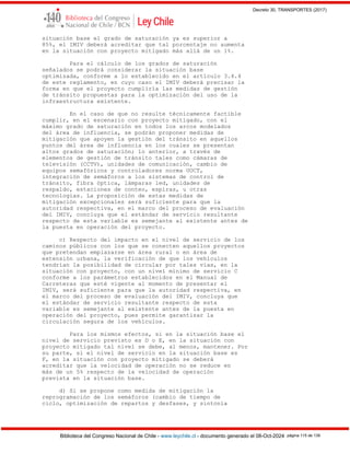 Decreto 30, TRANSPORTES (2017)
Biblioteca del Congreso Nacional de Chile - www.leychile.cl - documento generado el 08-Oct-2024 página 115 de 139
situación base el grado de saturación ya es superior a
85%, el IMIV deberá acreditar que tal porcentaje no aumenta
en la situación con proyecto mitigado más allá de un 1%.
Para el cálculo de los grados de saturación
señalados se podrá considerar la situación base
optimizada, conforme a lo establecido en el artículo 3.4.4
de este reglamento, en cuyo caso el IMIV deberá precisar la
forma en que el proyecto cumpliría las medidas de gestión
de tránsito propuestas para la optimización del uso de la
infraestructura existente.
En el caso de que no resulte técnicamente factible
cumplir, en el escenario con proyecto mitigado, con el
máximo grado de saturación en todos los arcos modelados
del área de influencia, se podrán proponer medidas de
mitigación que apoyen la gestión del tránsito en aquellos
puntos del área de influencia en los cuales se presentan
altos grados de saturación; lo anterior, a través de
elementos de gestión de tránsito tales como cámaras de
televisión (CCTV), unidades de comunicación, cambio de
equipos semafóricos y controladores norma UOCT,
integración de semáforos a los sistemas de control de
tránsito, fibra óptica, lámparas led, unidades de
respaldo, estaciones de conteo, espiras, u otras
tecnologías. La proposición de estas medidas de
mitigación excepcionales será suficiente para que la
autoridad respectiva, en el marco del proceso de evaluación
del IMIV, concluya que el estándar de servicio resultante
respecto de esta variable es semejante al existente antes de
la puesta en operación del proyecto.
c) Respecto del impacto en el nivel de servicio de los
caminos públicos con los que se conecten aquellos proyectos
que pretendan emplazarse en área rural o en área de
extensión urbana, la verificación de que los vehículos
tendrían la posibilidad de circular por tales vías, en la
situación con proyecto, con un nivel mínimo de servicio C
conforme a los parámetros establecidos en el Manual de
Carreteras que esté vigente al momento de presentar el
IMIV, será suficiente para que la autoridad respectiva, en
el marco del proceso de evaluación del IMIV, concluya que
el estándar de servicio resultante respecto de esta
variable es semejante al existente antes de la puesta en
operación del proyecto, pues permite garantizar la
circulación segura de los vehículos.
Para los mismos efectos, si en la situación base el
nivel de servicio previsto es D o E, en la situación con
proyecto mitigado tal nivel se debe, al menos, mantener. Por
su parte, si el nivel de servicio en la situación base es
F, en la situación con proyecto mitigado se deberá
acreditar que la velocidad de operación no se reduce en
más de un 5% respecto de la velocidad de operación
prevista en la situación base.
d) Si se propone como medida de mitigación la
reprogramación de los semáforos (cambio de tiempo de
ciclo, optimización de repartos y desfases, y sintonía
 