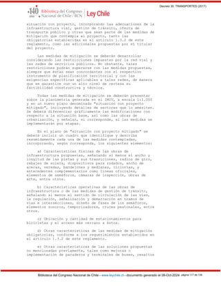 Decreto 30, TRANSPORTES (2017)
Biblioteca del Congreso Nacional de Chile - www.leychile.cl - documento generado el 08-Oct-2024 página 117 de 139
situación con proyecto, incorporando las adecuaciones de la
infraestructura vial, gestión de tránsito, oferta de
transporte público y otras que sean parte de las medidas de
mitigación que contempla el proyecto, tanto las
obligatorias establecidas en el artículo 1.3.2 de este
reglamento, como las adicionales propuestas por el titular
del proyecto.
Las medidas de mitigación se deberán desarrollar
considerando las restricciones impuestas por la red vial y
las redes de servicios públicos. No obstante, tales
restricciones podrán superarse con las medidas propuestas,
siempre que éstas sean concordantes con el respectivo
instrumento de planificación territorial y con las
exigencias específicas aplicables a tales redes, de manera
que se garantice con un alto nivel de certeza su
factibilidad constructiva y técnica.
Todas las medidas de mitigación se deberán presentar
sobre la planimetría generada en el IMIV, a escala 1:1.000
y en un nuevo plano denominado "situación con proyecto
mitigado", incluyendo detalles de sectores que lo ameriten.
Se deberá diferenciar gráficamente las modificaciones con
respecto a la situación base, así como las obras de
urbanización, y señalar, si corresponde, si las medidas se
implementarán por etapas.
En el plano de "situación con proyecto mitigado" se
deberá incluir un cuadro que identifique y describa
resumidamente cada una de las medidas contempladas,
incorporando, según corresponda, los siguientes elementos:
a) Características físicas de las obras de
infraestructura propuestas, señalando al menos el ancho y
longitud de las pistas y sus transiciones, radios de giro,
rebajes de solera, dispositivos para rodados, ancho de
aceras, veredas, bandejones y medianas, ciclovías, y
antecedentes complementarios como líneas oficiales,
elementos de semáforos, cámaras de inspección, obras de
arte, entre otros.
b) Características operativas de las obras de
infraestructura o de las medidas de gestión de tránsito,
señalando al menos el sentido de circulación de las vías,
la regulación, señalización y demarcación en tramos de
vías e intersecciones, diseño de fases de los semáforos,
elementos sonoros, temporizadores, cruces peatonales, entre
otros.
c) Ubicación y cantidad de estacionamientos para
bicicletas y el acceso más cercano a éstos.
d) Otras características de las medidas de mitigación
obligatorias, conforme a los requerimientos establecidos en
el artículo 1.3.2 de este reglamento.
e) Otras características de las soluciones propuestas
no mencionadas previamente, tales como mejoras o
implementación de paraderos y terminales de buses, resaltos
 