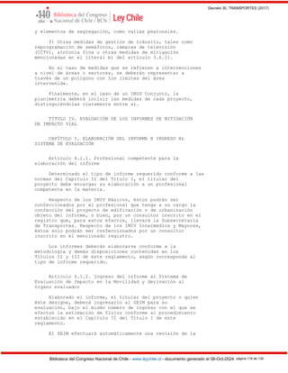 Decreto 30, TRANSPORTES (2017)
Biblioteca del Congreso Nacional de Chile - www.leychile.cl - documento generado el 08-Oct-2024 página 118 de 139
y elementos de segregación, como vallas peatonales.
f) Otras medidas de gestión de tránsito, tales como
reprogramación de semáforos, cámaras de televisión
(CCTV), sintonía fina u otras medidas de mitigación
mencionadas en el literal b) del artículo 3.6.11.
En el caso de medidas que se refieren a intervenciones
a nivel de áreas o sectores, se deberán representar a
través de un polígono con los límites del área
intervenida.
Finalmente, en el caso de un IMIV Conjunto, la
planimetría deberá incluir las medidas de cada proyecto,
distinguiéndolas claramente entre sí.
TÍTULO IV. EVALUACIÓN DE LOS INFORMES DE MITIGACIÓN
DE IMPACTO VIAL
CAPÍTULO I. ELABORACIÓN DEL INFORME E INGRESO AL
SISTEMA DE EVALUACIÓN
Artículo 4.1.1. Profesional competente para la
elaboración del informe
Determinado el tipo de informe requerido conforme a las
normas del Capítulo II del Título I, el titular del
proyecto debe encargar su elaboración a un profesional
competente en la materia.
Respecto de los IMIV Básicos, éstos podrán ser
confeccionados por el profesional que tenga a su cargo la
confección del proyecto de edificación o de urbanización
objeto del informe, o bien, por un consultor inscrito en el
registro que, para estos efectos, llevará la Subsecretaría
de Transportes. Respecto de los IMIV Intermedios y Mayores,
éstos solo podrán ser confeccionados por un consultor
inscrito en el mencionado registro.
Los informes deberán elaborarse conforme a la
metodología y demás disposiciones contenidas en los
Títulos II y III de este reglamento, según corresponda al
tipo de informe requerido.
Artículo 4.1.2. Ingreso del informe al Sistema de
Evaluación de Impacto en la Movilidad y derivación al
órgano evaluador
Elaborado el informe, el titular del proyecto o quien
éste designe, deberá ingresarlo al SEIM para su
evaluación, bajo el mismo número de ingreso con el que se
efectuó la estimación de flujos conforme al procedimiento
establecido en el Capítulo II del Título I de este
reglamento.
El SEIM efectuará automáticamente una revisión de la
 