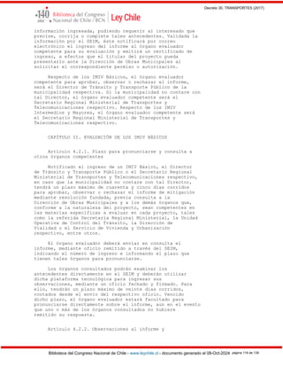 Decreto 30, TRANSPORTES (2017)
Biblioteca del Congreso Nacional de Chile - www.leychile.cl - documento generado el 08-Oct-2024 página 119 de 139
información ingresada, pudiendo requerir al interesado que
precise, corrija o complete tales antecedentes. Validada la
información por el SEIM, éste notificará por correo
electrónico el ingreso del informe al órgano evaluador
competente para su evaluación y emitirá un certificado de
ingreso, a efectos que el titular del proyecto pueda
presentarlo ante la Dirección de Obras Municipales al
solicitar el correspondiente permiso o autorización.
Respecto de los IMIV Básicos, el órgano evaluador
competente para aprobar, observar o rechazar el informe,
será el Director de Tránsito y Transporte Público de la
municipalidad respectiva. Si la municipalidad no contare con
tal Director, el órgano evaluador competente será el
Secretario Regional Ministerial de Transportes y
Telecomunicaciones respectivo. Respecto de los IMIV
Intermedios y Mayores, el órgano evaluador competente será
el Secretario Regional Ministerial de Transportes y
Telecomunicaciones respectivo.
CAPÍTULO II. EVALUACIÓN DE LOS IMIV BÁSICOS
Artículo 4.2.1. Plazo para pronunciarse y consulta a
otros órganos competentes
Notificado el ingreso de un IMIV Básico, el Director
de Tránsito y Transporte Público o el Secretario Regional
Ministerial de Transportes y Telecomunicaciones respectivo,
en caso que la municipalidad no contare con tal Director,
tendrá un plazo máximo de cuarenta y cinco días corridos
para aprobar, observar o rechazar el informe de mitigación
mediante resolución fundada, previa consulta a la
Dirección de Obras Municipales y a los demás órganos que,
conforme a la naturaleza del proyecto, sean competentes en
las materias específicas a evaluar en cada proyecto, tales
como la referida Secretaría Regional Ministerial, la Unidad
Operativa de Control del Tránsito, la Dirección de
Vialidad o el Servicio de Vivienda y Urbanización
respectivo, entre otros.
El órgano evaluador deberá enviar en consulta el
informe, mediante oficio remitido a través del SEIM,
indicando el número de ingreso e informando el plazo que
tienen tales órganos para pronunciarse.
Los órganos consultados podrán examinar los
antecedentes directamente en el SEIM y deberán utilizar
dicha plataforma tecnológica para ingresar sus
observaciones, mediante un oficio fechado y firmado. Para
ello, tendrán un plazo máximo de veinte días corridos,
contados desde el envío del respectivo oficio. Vencido
dicho plazo, el órgano evaluador estará facultado para
pronunciarse directamente sobre el informe, aun en el evento
que uno o más de los órganos consultados no hubiere
remitido su respuesta.
Artículo 4.2.2. Observaciones al informe y
 
