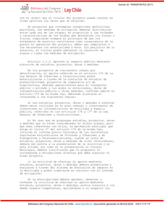 Decreto 30, TRANSPORTES (2017)
Biblioteca del Congreso Nacional de Chile - www.leychile.cl - documento generado el 08-Oct-2024 página 12 de 139
con el objeto que el titular del proyecto pueda conocer en
forma oportuna las obras que se exigirán.
En proyectos que contemplen recepciones definitivas
parciales, las medidas de mitigación deberán distribuirse
entre cada una de las etapas, en proporción a las unidades
o características de las mismas que determinan los viajes o
flujos, cumpliendo siempre el principio de que los
estándares de servicio resultantes como consecuencia de la
puesta en operación del proyecto, deben ser semejantes a
los existentes con anterioridad a ésta. Sin perjuicio de lo
anterior, el titular podrá adelantar la ejecución de
alguna o todas las medidas de mitigación.
Artículo 1.1.3. Aportes al espacio público mediante
ejecución de estudios, proyectos, obras o medidas
En los proyectos de crecimiento urbano por
densificación, el aporte referido en el artículo 175 de la
Ley General de Urbanismo y Construcciones podrá
materializarse a través de la ejecución de estudios de
prefactibilidad, proyectos de ingeniería y/o de
arquitectura, medidas operacionales para el transporte
público o privado y los modos no motorizados, obras de
infraestructura pública u otras medidas, conforme admite el
artículo 179 de la misma ley, debiendo ajustarse el
interesado a las siguientes reglas:
a) Los estudios, proyectos, obras o medidas a ejecutar
deben estar incluidos en el plan comunal o intercomunal de
inversiones en infraestructura de movilidad y espacio
público, referidos en los artículos 176 y 177 de la Ley
General de Urbanismo y Construcciones.
b) En caso que se propongan estudios, proyectos, obras
y medidas que no estén considerados en dichos planes, pero
que sean coherentes con ellos, la aprobación municipal que
exige el inciso 2° del artículo 179 de la misma Ley,
incluido el informe previo favorable de las secretarías
regionales ministeriales de Vivienda y Urbanismo y de
Transportes y Telecomunicaciones, cuando se trate de
estudios, proyectos, obras y medidas de nivel intercomunal,
deberá ser previa a la presentación de la solicitud y en
esta última, así como en la presentación al Concejo
Municipal, deberá justificarse que lo propuesto no
corresponda a mitigaciones directas que deba ejecutar el
mismo proyecto.
c) La solicitud de efectuar el aporte mediante
estudios, proyectos, obras o medidas deberá presentarse y
evaluarse a través del Sistema de Evaluación de Impacto en
la Movilidad y podrá tramitarse en conjunto con el informe
de mitigación.
d) La municipalidad deberá aprobar, observar o
rechazar la solicitud de efectuar el aporte mediante
estudios, proyectos, obras o medidas, previa consulta a los
demás órganos competentes, aplicándose a su respecto los
 