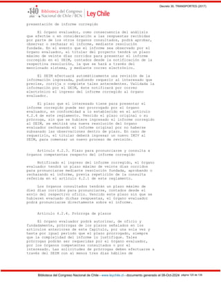 Decreto 30, TRANSPORTES (2017)
Biblioteca del Congreso Nacional de Chile - www.leychile.cl - documento generado el 08-Oct-2024 página 120 de 139
presentación de informe corregido
El órgano evaluador, como consecuencia del análisis
que efectúe o en consideración a las respuestas recibidas
por parte de los otros órganos consultados, podrá aprobar,
observar o rechazar el informe, mediante resolución
fundada. En el evento que el informe sea observado por el
órgano evaluador, el titular del proyecto tendrá un plazo
máximo de veinte días corridos para presentar el informe
corregido en el SEIM, contados desde la notificación de la
respectiva resolución, la que se hará a través del
mencionado sistema, y mediante correo electrónico.
El SEIM efectuará automáticamente una revisión de la
información ingresada, pudiendo requerir al interesado que
precise, corrija o complete tales antecedentes. Validada la
información por el SEIM, éste notificará por correo
electrónico el ingreso del informe corregido al órgano
evaluador.
El plazo que el interesado tiene para presentar el
informe corregido puede ser prorrogado por el órgano
evaluador, en conformidad a lo establecido en el artículo
4.2.4 de este reglamento. Vencido el plazo original o su
prórroga, sin que se hubiere ingresado el informe corregido
al SEIM, se emitirá una nueva resolución del órgano
evaluador rechazando el informe original por no haberse
subsanado las observaciones dentro de plazo. En caso de
requerirlo, el titular deberá ingresar un nuevo IMIV al
SEIM, para comenzar un nuevo proceso de revisión.
Artículo 4.2.3. Plazo para pronunciarse y consulta a
órganos competentes respecto del informe corregido
Notificado el ingreso del informe corregido, el órgano
evaluador tendrá un plazo máximo de veinte días corridos
para pronunciarse mediante resolución fundada, aprobando o
rechazando el informe, previa repetición de la consulta
referida en el artículo 4.2.1 de este reglamento.
Los órganos consultados tendrán un plazo máximo de
diez días corridos para pronunciarse, contados desde el
envío del respectivo oficio. Vencido este plazo sin que se
hubieren evacuado dichas respuestas, el órgano evaluador
podrá pronunciarse directamente sobre el informe.
Artículo 4.2.4. Prórroga de plazos
El órgano evaluador podrá autorizar, de oficio y
fundadamente, prórrogas de los plazos señalados en los
artículos anteriores de este Capítulo, por una sola vez y
hasta por igual período que el plazo prorrogado, siempre
que la complejidad del informe lo justifique. Tales
prórrogas podrán ser requeridas por el órgano evaluador,
por los órganos competentes consultados o por el
interesado. Las solicitudes de prórrogas deben efectuarse a
través del SEIM con al menos tres días hábiles de
 