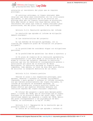 Decreto 30, TRANSPORTES (2017)
Biblioteca del Congreso Nacional de Chile - www.leychile.cl - documento generado el 08-Oct-2024 página 121 de 139
antelación al vencimiento del plazo que se requiere
prorrogar.
Al autorizar prórrogas, el órgano evaluador debe
velar por que éstas sean consistentes con los otros plazos
aplicables, lo que significa que si se autoriza una
prórroga para que los órganos consultados se pronuncien,
ésta debe vencer al menos tres días hábiles antes del
vencimiento del plazo que tiene el órgano evaluador para
pronunciarse, sea del plazo original o del prorrogado.
Artículo 4.2.5. Resolución aprobatoria del informe
La resolución que apruebe el informe de mitigación
deberá consignar:
a) Las características del proyecto;
b) Las medidas de mitigación aprobadas, con la
visación del respectivo plano de "situación con proyecto
mitigado";
c) La posibilidad de considerar etapas con mitigaciones
parciales;
d) La posibilidad de garantizar las obras a ejecutar; y
e) El plazo de vigencia de la resolución aprobatoria,
correspondiente a tres años desde la notificación de la
misma al titular del proyecto, debiendo la resolución
precisar que una vez obtenido el correspondiente permiso o
autorización por parte de la Dirección de Obras
Municipales, la resolución extiende su vigencia hasta
completar, como máximo, un total de diez años para efectos
de solicitar la recepción definitiva de las obras.
Artículo 4.2.6. Silencio positivo
Vencido el plazo o sus respectivas prórrogas, para
aprobar, observar o rechazar el informe inicialmente
ingresado, o para aprobar o rechazar el informe corregido,
sin que hubiere pronunciamiento del órgano evaluador, el
informe de mitigación se entenderá aprobado. La
aprobación obtenida por silencio positivo tendrá los
mismos efectos que aquéllas obtenidas mediante una
resolución expresa del órgano evaluador competente.
El titular del proyecto o quien éste designe podrá
pedir, a través del SEIM, que se certifique que el órgano
evaluador no se pronunció dentro del plazo legal. Dicho
certificado deberá ser expedido a través del SEIM, dentro
del plazo correspondiente a las providencias de mero
trámite, en conformidad a la Ley N° 19.880.
Artículo 4.2.7. Impugnación de la resolución que se
pronuncia sobre el informe
En contra de la resolución que apruebe o rechace el
 