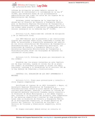 Decreto 30, TRANSPORTES (2017)
Biblioteca del Congreso Nacional de Chile - www.leychile.cl - documento generado el 08-Oct-2024 página 122 de 139
informe de mitigación se podrá deducir recurso de
reposición de conformidad a lo contemplado en la Ley N°
19.880, que establece bases de los procedimientos
administrativos que rigen los actos de los órganos de la
Administración del Estado.
Asimismo, podrá reclamarse de la legalidad de lo
obrado por el Director de Tránsito y Transporte Público
ante la Secretaría Regional Ministerial de Transportes y
Telecomunicaciones respectiva, debiendo cumplir para ello
las normas sobre plazos y tramitación contempladas para el
recurso jerárquico en la referida Ley N° 19.880.
Artículo 4.2.8. Publicidad del informe de mitigación
y de la resolución final
Los IMIV Básicos que se presenten y las resoluciones
finales que recaigan sobre ellos, tramitados a través del
SEIM, se encontrarán a disposición permanente del público
en los sitios electrónicos del Ministerio de Transportes y
Telecomunicaciones y de los respectivos municipios. Las
Direcciones de Tránsito y Transporte Público y las
Secretarías Regionales Ministeriales de Transportes y
Telecomunicaciones serán las encargadas de mantener tal
información actualizada.
Artículo 4.2.9. Prórroga de plazo por vencimiento en
día inhábil
Atendido que los plazos contenidos en este Capítulo
son de días corridos, cuando el último día de un plazo
sea inhábil se entenderá prorrogado al primer día hábil
siguiente, conforme a lo establecido en el artículo 190 de
la Ley General de Urbanismo y Construcciones.
CAPÍTULO III. EVALUACIÓN DE LOS IMIV INTERMEDIOS Y
MAYORES
Artículo 4.3.1. Plazo para pronunciarse y consulta a
otros órganos competentes
Notificado el ingreso de un IMIV Intermedio o Mayor, el
Secretario Regional Ministerial de Transportes y
Telecomunicaciones tendrá un plazo máximo de sesenta días
corridos para aprobar, observar o rechazar el informe de
mitigación mediante resolución fundada, previa consulta a
la Dirección de Obras Municipales y a los demás órganos
que, conforme a la naturaleza del proyecto, sean competentes
en las materias específicas a evaluar en cada proyecto,
tales como la Dirección de Tránsito y Transporte Público
de la municipalidad respectiva, la Unidad Operativa de
Control del Tránsito, la Dirección de Vialidad o el
Servicio de Vivienda y Urbanización respectivo, entre
otros.
El órgano evaluador deberá enviar en consulta el
 