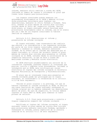 Decreto 30, TRANSPORTES (2017)
Biblioteca del Congreso Nacional de Chile - www.leychile.cl - documento generado el 08-Oct-2024 página 123 de 139
informe, mediante oficio remitido a través del SEIM,
indicando el número de ingreso e informando el plazo que
tienen tales órganos para pronunciarse.
Los órganos consultados podrán examinar los
antecedentes directamente en el SEIM y deberán utilizar
dicha plataforma tecnológica para ingresar sus
observaciones, mediante un oficio fechado y firmado. Para
ello, tendrán un plazo máximo de treinta días corridos,
contado desde el envío del respectivo informe. Vencido
dicho plazo, el órgano evaluador estará facultado para
pronunciarse directamente sobre el informe, aun en el evento
que uno o más de los órganos consultados no hubiere
remitido su respuesta.
Artículo 4.3.2. Observaciones al informe y
presentación de informe corregido
El órgano evaluador, como consecuencia del análisis
que efectúe o en consideración a las respuestas recibidas
por parte de los otros órganos consultados, podrá aprobar,
observar o rechazar el informe, mediante resolución
fundada. En el evento que el informe sea observado por el
órgano evaluador, el titular del proyecto tendrá un plazo
máximo de treinta días corridos para presentar el informe
corregido en el SEIM, contados desde la notificación de la
respectiva resolución, la que se hará a través del
mencionado sistema y mediante correo electrónico.
El SEIM efectuará automáticamente una revisión de la
información ingresada, pudiendo requerir al interesado que
precise, corrija o complete tales antecedentes. Validada la
información por el SEIM, éste notificará por correo
electrónico el ingreso del informe corregido al Secretario
Regional Ministerial de Transportes y Telecomunicaciones.
El plazo que el interesado tiene para presentar el
informe corregido puede ser prorrogado por el órgano
evaluador, en conformidad a lo establecido en el artículo
4.3.4 de este reglamento.
Vencido el plazo original o su prórroga, sin que se
hubiere ingresado el informe corregido al SEIM, se emitirá
una nueva resolución del órgano evaluador rechazando el
informe original por no haberse subsanado las observaciones
dentro de plazo. En caso de requerirlo, el titular deberá
ingresar un nuevo IMIV al SEIM, para comenzar un nuevo
proceso de revisión.
Artículo 4.3.3. Plazo para pronunciarse y consulta a
órganos competentes respecto del informe corregido
Notificado el ingreso del informe corregido, el órgano
evaluador tendrá un plazo máximo de treinta días corridos
para pronunciarse mediante resolución fundada, aprobando o
rechazando el informe, previa repetición de la consulta
referida en el artículo 4.3.1 de este reglamento.
 