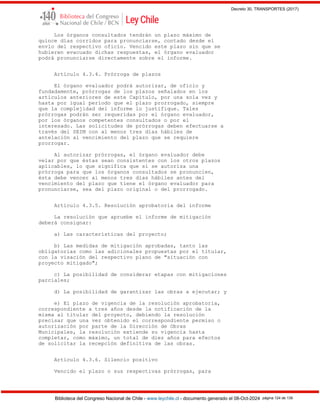 Decreto 30, TRANSPORTES (2017)
Biblioteca del Congreso Nacional de Chile - www.leychile.cl - documento generado el 08-Oct-2024 página 124 de 139
Los órganos consultados tendrán un plazo máximo de
quince días corridos para pronunciarse, contado desde el
envío del respectivo oficio. Vencido este plazo sin que se
hubieren evacuado dichas respuestas, el órgano evaluador
podrá pronunciarse directamente sobre el informe.
Artículo 4.3.4. Prórroga de plazos
El órgano evaluador podrá autorizar, de oficio y
fundadamente, prórrogas de los plazos señalados en los
artículos anteriores de este Capítulo, por una sola vez y
hasta por igual período que el plazo prorrogado, siempre
que la complejidad del informe lo justifique. Tales
prórrogas podrán ser requeridas por el órgano evaluador,
por los órganos competentes consultados o por el
interesado. Las solicitudes de prórrogas deben efectuarse a
través del SEIM con al menos tres días hábiles de
antelación al vencimiento del plazo que se requiere
prorrogar.
Al autorizar prórrogas, el órgano evaluador debe
velar por que éstas sean consistentes con los otros plazos
aplicables, lo que significa que si se autoriza una
prórroga para que los órganos consultados se pronuncien,
ésta debe vencer al menos tres días hábiles antes del
vencimiento del plazo que tiene el órgano evaluador para
pronunciarse, sea del plazo original o del prorrogado.
Artículo 4.3.5. Resolución aprobatoria del informe
La resolución que apruebe el informe de mitigación
deberá consignar:
a) Las características del proyecto;
b) Las medidas de mitigación aprobadas, tanto las
obligatorias como las adicionales propuestas por el titular,
con la visación del respectivo plano de "situación con
proyecto mitigado";
c) La posibilidad de considerar etapas con mitigaciones
parciales;
d) La posibilidad de garantizar las obras a ejecutar; y
e) El plazo de vigencia de la resolución aprobatoria,
correspondiente a tres años desde la notificación de la
misma al titular del proyecto, debiendo la resolución
precisar que una vez obtenido el correspondiente permiso o
autorización por parte de la Dirección de Obras
Municipales, la resolución extiende su vigencia hasta
completar, como máximo, un total de diez años para efectos
de solicitar la recepción definitiva de las obras.
Artículo 4.3.6. Silencio positivo
Vencido el plazo o sus respectivas prórrogas, para
 