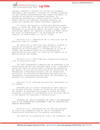 Decreto 30, TRANSPORTES (2017)
Biblioteca del Congreso Nacional de Chile - www.leychile.cl - documento generado el 08-Oct-2024 página 125 de 139
aprobar, observar o rechazar el informe inicialmente
ingresado o para aprobar o rechazar el informe corregido,
sin que hubiere pronunciamiento del órgano evaluador, el
informe de mitigación se entenderá aprobado. La
aprobación obtenida por silencio positivo tendrá los
mismos efectos que aquéllas obtenidas mediante una
resolución expresa del órgano evaluador competente.
El titular del proyecto o quien éste designe podrá
pedir, a través del SEIM, que se certifique que el órgano
evaluador no se pronunció dentro del plazo legal. Dicho
certificado deberá ser expedido a través del SEIM, dentro
del plazo correspondiente a las providencias de mero
trámite, en conformidad a la Ley N° 19.880.
Artículo 4.3.7. Impugnación de la resolución que se
pronuncia sobre el informe
En contra de la resolución que apruebe o rechace el
informe de mitigación se podrá deducir recurso de
reposición de conformidad a lo contemplado en la Ley N°
19.880, que establece bases de los procedimientos
administrativos que rigen los actos de los órganos de la
Administración del Estado.
Artículo 4.3.8. Publicidad del informe de mitigación
y de la resolución final
Los IMIV Intermedios y Mayores que se presenten y las
resoluciones finales que recaigan sobre ellos, tramitados a
través del SEIM, se encontrarán a disposición permanente
del público en los sitios electrónicos del Ministerio de
Transportes y Telecomunicaciones y de los respectivos
municipios. Las Secretarías Regionales Ministeriales de
Transportes y Telecomunicaciones serán las encargadas de
mantener tal información actualizada.
Artículo 4.3.9. Prórroga de plazo por vencimiento en
día inhábil
Atendido que los plazos contenidos en este Capítulo
son de días corridos, cuando el último día de un plazo
sea inhábil se entenderá prorrogado al primer día hábil
siguiente, conforme a lo establecido en el artículo 190 de
la Ley General de Urbanismo y Construcciones.
CAPÍTULO IV. IMIV DE PROYECTO DE LOTEO O DE CONDOMINIO
TIPO B SIN CONSTRUCCIÓN SIMULTÁNEA E IMIV DE PROYECTOS EN
PREDIOS RESULTANTES
Artículo 4.4.1. Evaluación de los IMIV de proyectos
de loteo o de condominio tipo B, que no contemplen la
construcción simultánea de los predios resultantes
Los IMIV de los proyectos de loteo o de condominio tipo
 