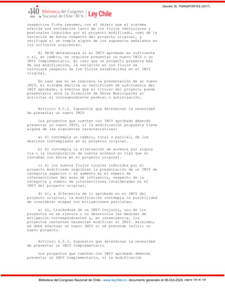 Decreto 30, TRANSPORTES (2017)
Biblioteca del Congreso Nacional de Chile - www.leychile.cl - documento generado el 08-Oct-2024 página 128 de 139
respectiva ficha resumen, con el objeto que el sistema
efectúe una estimación tanto de los flujos vehiculares y
peatonales inducidos por el proyecto modificado, como de la
variación de éstos respecto del proyecto original, y
verifique si se cumple alguno de los supuestos señalados en
los artículos siguientes.
El SEIM determinará si el IMIV aprobado es suficiente
o si, en cambio, se requiere presentar un nuevo IMIV o un
IMIV Complementario. En caso que un proyecto presente más
de una modificación, la variación en los flujos se
calculará respecto de los flujos establecidos en el IMIV
original.
En caso que no se requiera la presentación de un nuevo
IMIV, el sistema emitirá un certificado de suficiencia del
IMIV aprobado, a efectos que el titular del proyecto pueda
presentarlo ante la Dirección de Obras Municipales al
solicitar el correspondiente permiso o autorización.
Artículo 4.5.2. Supuestos que determinan la necesidad
de presentar un nuevo IMIV
Los proyectos que cuenten con IMIV aprobado deberán
presentar un nuevo IMIV, si la modificación propuesta tiene
alguna de las siguientes características:
a) Si contempla un cambio, total o parcial, de los
destinos contemplados en el proyecto original.
b) Si contempla la eliminación de accesos por alguna
vía o la incorporación de nuevos accesos en vías que no
contaban con éstos en el proyecto original.
c) Si los nuevos flujos totales inducidos por el
proyecto modificado requieren la presentación de un IMIV de
categoría superior o un aumento en el número de
intersecciones del área de influencia, respecto de la
categoría y número de intersecciones consideradas en el
IMIV del proyecto original.
d) Si, a diferencia de lo aprobado en el IMIV del
proyecto original, la modificación contempla la posibilidad
de considerar etapas con mitigaciones parciales.
e) Si, tratándose de un IMIV Conjunto, uno de los
proyectos no se ejecuta o no desarrolla las medidas de
mitigación correspondientes y, en consecuencia, los
proyectos restantes necesitan modificar el IMIV. Asimismo,
se debe efectuar un nuevo IMIV si se pretende incluir un
nuevo proyecto.
Artículo 4.5.3. Supuestos que determinan la necesidad
de presentar un IMIV Complementario
Los proyectos que cuenten con IMIV aprobado deberán
presentar un IMIV Complementario, si la modificación
 
