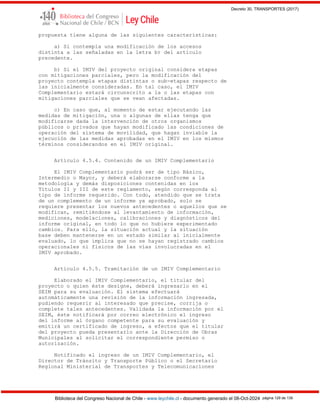 Decreto 30, TRANSPORTES (2017)
Biblioteca del Congreso Nacional de Chile - www.leychile.cl - documento generado el 08-Oct-2024 página 129 de 139
propuesta tiene alguna de las siguientes características:
a) Si contempla una modificación de los accesos
distinta a las señaladas en la letra b) del artículo
precedente.
b) Si el IMIV del proyecto original considera etapas
con mitigaciones parciales, pero la modificación del
proyecto contempla etapas distintas o sub-etapas respecto de
las inicialmente consideradas. En tal caso, el IMIV
Complementario estará circunscrito a la o las etapas con
mitigaciones parciales que se vean afectadas.
c) En caso que, al momento de estar ejecutando las
medidas de mitigación, una o algunas de ellas tenga que
modificarse dada la intervención de otros organismos
públicos o privados que hayan modificado las condiciones de
operación del sistema de movilidad, que hagan inviable la
ejecución de las medidas aprobadas en el IMIV en los mismos
términos considerandos en el IMIV original.
Artículo 4.5.4. Contenido de un IMIV Complementario
El IMIV Complementario podrá ser de tipo Básico,
Intermedio o Mayor, y deberá elaborarse conforme a la
metodología y demás disposiciones contenidas en los
Títulos II y III de este reglamento, según corresponda al
tipo de informe requerido. Con todo, atendido que se trata
de un complemento de un informe ya aprobado, solo se
requiere presentar los nuevos antecedentes o aquellos que se
modifican, remitiéndose al levantamiento de información,
mediciones, modelaciones, calibraciones y diagnósticos del
informe original, en todo lo que no hubiere experimentado
cambios. Para ello, la situación actual y la situación
base deben mantenerse en un estado similar al inicialmente
evaluado, lo que implica que no se hayan registrado cambios
operacionales ni físicos de las vías involucradas en el
IMIV aprobado.
Artículo 4.5.5. Tramitación de un IMIV Complementario
Elaborado el IMIV Complementario, el titular del
proyecto o quien éste designe, deberá ingresarlo en el
SEIM para su evaluación. El sistema efectuará
automáticamente una revisión de la información ingresada,
pudiendo requerir al interesado que precise, corrija o
complete tales antecedentes. Validada la información por el
SEIM, éste notificará por correo electrónico el ingreso
del informe al órgano competente para su evaluación y
emitirá un certificado de ingreso, a efectos que el titular
del proyecto pueda presentarlo ante la Dirección de Obras
Municipales al solicitar el correspondiente permiso o
autorización.
Notificado el ingreso de un IMIV Complementario, el
Director de Tránsito y Transporte Público o el Secretario
Regional Ministerial de Transportes y Telecomunicaciones
 